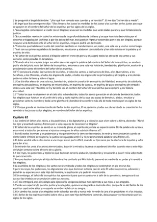 2 Le pregunté al ángel diciéndole: "¿Por qué han tomado esas cuerdas y se han ido?". El me dijo "Se han ido a medir". 
3 El ángel que iba conmigo me dijo: "Ellos llevan a los justos las medidas de los justos y las cuerdas de los justos para que 
se apoyen en el nombre del Señor de los espíritus por los siglos de los siglos. 
4 "Los elegidos comenzaron a residir con el Elegido y esas son las medidas que serán dadas para fe y que fortalecerán la 
justicia. 
5 "Estas medidas revelarán todos los misterios de las profundidades de la tierra y los que han sido destruidos por el 
desierto o tragados por las fieras o por los peces del mar, esos podrán regresar sostenidos por el día del Elegido, porque 
ninguno será destruido ante el señor de los espíritus, ninguno podrá ser destruido. 
6 "Todos los que habitan en lo alto del cielo han recibido un mandamiento, un poder, una sola voz y una luz como fuego. 
7 "A él con sus primeras palabras lo bendijeron, ensalzaron y alabaron con sabiduría y han sido sabios en la palabra y el 
espíritu de vida. 
8 "El Señor de los Espíritus colocó al Elegido sobre el trono de gloria y el juzgará todas las obras de los santos y sus 
acciones serán pesadas en la balanza. 
9 "Cuando alce la cara para juzgar sus vidas secretas según la palabra del nombre del Señor de los espíritus, su sendero 
por la vía del juicio justo del Señor de los espíritus, entonces a una sola voz hablarán, bendecirán, glorificarán, exaltarán y 
proclamarán santo el nombre del Señor de los espíritus. 
10 "Él convocará a todas las huestes de los cielos, a todos los santos, a las huestes de Dios, a los Querubines, a los 
Serafines, a los Ofanines, a todos los ángeles de poder, a todos los ángeles de los principados y al Elegido y a los demás 
poderes sobre la tierra y sobre el agua. 
11 Ese día ellos elevarán una sola voz, bendecirán, alabarán y exaltarán en espíritu de fidelidad, en espíritu de sabiduría, 
en espíritu de paciencia, en espíritu de misericordia, en espíritu de justicia, en espíritu de paz y en espíritu de verdad y 
dirán a una sola voz: "Bendito es Él y bendito sea el nombre del Señor de los espíritus para siempre y por toda la 
eternidad. 
12 "Todos los que no duermen en el cielo alto le bendecirán; todos los santo que están en el cielo te bendecirán; todos 
los elegidos que habitan en el jardín de la vida y todo espíritu de luz que sea capaz de bendecir, alabar, ensalzar y 
proclamar santo tu nombre y toda carne glorificará y bendecirá tu nombre más allá de toda medida por los siglos de los 
siglos. 
13 "Porque grande es la misericordia del Señor de los espíritus, Él es paciente y todas sus obras y toda su creación las ha 
revelado a los justos y a los elegidos, en nombre del Señor de los espíritus. 
 
Capítulo 62 
1 Así ordenó el Señor a los reyes, a los poderosos, a los dignatarios y a todos los que viven sobre la tierra, diciendo: "Abrid 
los ojos y levantad vuestras frentes por si sois capaces de reconocer al Elegido". 
2 El Señor de los espíritus se sentó en su trono de gloria, el espíritu de justicia se esparció sobre Él y la palabra de su boca 
exterminó a todos los pecadores e injustos y ninguno de ellos subsistirá frente a Él. 
3 Ese día todos los reyes y los poderosos y los que dominan la tierra se levantarán, le verán y le reconocerán cuando se 
siente sobre el trono de su gloria; la justicia será juzgada ante Él y no se pronunciará palabra vana frente a Él. 
4 El dolor vendrá sobre ellos como a una mujer en un parto difícil, cuando su hijo viene por la abertura de la pelvis y sufre 
para dar a luz. 
5 Se mirarán los unos a los otros aterrorizados, bajarán la mirada y la pena se apoderará de ellos cuando vean a este Hijo 
de Mujer sentarse sobre el trono de su gloria. 
6 Y los reyes, los poderosos y todos los que dominan la tierra alabarán, bendecirán y ensalzarán a quien reina sobre todo 
lo que es secreto. 
7 Porque desde el principio el Hijo del Hombre fue ocultado y el Más Alto lo preservó en medio de su poder y lo reveló a 
los elegidos. 
8 La asamblea de los elegidos y los santos será sembrada y todos los elegidos se sostendrán en pie en ese día; 
9 pero los reyes, los poderosos, los dignatarios y los que dominan la tierra caerán ante Él sobre sus rostros, adorarán y 
pondrán su esperanza en este Hijo del Hombre, le suplicarán y le pedirán misericordia. 
10 Sin embargo, el Señor de los espíritus los apremiará para que se apresuren a salir de su presencia, avergonzará sus 
caras y las tinieblas se acumularán sobre sus rostros; 
11 Él los entregará a los de castigo para ejecutar la venganza porque han oprimido a sus hijos, a sus elegidos. 
12 Serán un espectáculo para los justos y los elegidos, quienes se alegrarán a costa de ellos, porque la ira del Señor de los 
espíritus cayó sobre ellos y su espada se emborrachó con su sangre. 
13 En cambio los justos y los elegidos serán salvados ese día y nunca más le verán la cara a los pecadores ni a los injustos. 
14 El Señor de los espíritus residirá sobre ellos y con este Hijo del Hombre comerán, descansarán y se levantarán por los 
siglos de los siglos. 
 