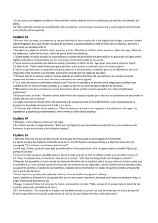 15 Los justos y los elegidos se habrán levantado de la tierra, dejarán de estar cabizbajos y se vestirán con prendas de 
gloria. 
16 Tales serán las prendas de vida del Señor de los espíritus: vuestra ropa no envejecerá y vuestra gloria no terminará 
ante el Señor de los espíritus. 
 
Capítulo 63 
1 En esos días los reyes, los poderosos y los que dominan la tierra suplicarán a los ángeles del castigo, a quienes habrán 
sido entregados, para que les den un poco de descanso, y puedan postrarse ante el Señor de los espíritus, adorarlo y 
reconocer sus pecados ante Él. 
2 Bendecirán y alabarán al Señor de los espíritus y dirán: "Bendito es el Señor de los espíritus, Señor de reyes, Señor de 
los poderosos, Señor de los ricos, Señor de gloria, Señor de sabiduría; 
3 "Sobre todas las cosas secretas es esplendoroso tu poder de generación en generación y tu gloria por los siglos de los 
siglos; profundos e innumerables son tus misterios e inconmensurable es tu justicia. 
4 "Ahora hemos aprendido que debemos alabar y bendecir al Señor de los reyes pues reina sobre todos los reyes". 
5 Y ellos dirán: "Ojalá hubiera descanso para glorificar y dar gracias y confesar nuestra fe ante su gloria. 
6 "Ahora suspiramos por un pequeño descanso, pero no lo encontramos, insistimos pero no lo obtenemos; la luz se 
desvanece ante nosotros y las tinieblas son nuestra morada por los siglos de los siglos. 
7 "Porque ante Él no hemos creído ni hemos alabado el nombre del Señor de los espíritus y en cambio nuestras 
esperanzas estuvieron en el cetro de nuestro reinado y en nuestra gloria. 
8 "Así, el día de nuestro sufrimiento y tribulación Él no nos ha salvado y no encontramos tregua para confesar que 
nuestro Señor es veraz en todas su obras y su justicia y que en su juicio no hace acepción de personas. 
9 "Desaparecemos de su presencia a causa de nuestras obras y todos nuestros pecados han sido contabilizados 
justamente." 
10 Después ellos se dirán: "Nuestras almas están llenas de riquezas injustas pero ellas no nos preservan de descender en 
medio del peso de la muerte". 
11 Luego, sus rostros estarán llenos de oscuridad y de vergüenza ante el Hijo del Hombre, serán expulsados de su 
presencia y la espada permanecerá frente a sus caras. 
12 Entonces dijo el Señor de los espíritus: "Tal es la sentencia y el juicio con respecto a los poderosos, los reyes, los 
dignatarios y aquellos que dominaron la tierra frente al Señor de los espíritus". 
 
Capítulo 64 
1 Después, vi otras figuras ocultas en ese lugar. 
2 Escuché la voz de un ángel diciendo: "Estos son los Vigilantes que descendieron sobre la tierra y le revelaron a los 
humanos lo que era secreto y los indujeron a pecar". 
 
Capítulo 65 
1 [En esos días Noé vio que la tierra estaba amenazada de ruina y que su destrucción era inminente; 
2 y partió de allí y fue hasta los extremos de la tierra; le gritó fuerte a su abuelo ‘Enoc y le dijo tres veces con voz 
amargada: "¡Escúchame, escúchame, escúchame!" 
3 Yo le dije: "Dime, ¿Qué es lo que está pasando sobre la tierra para que sufra tan grave apuro y tiemble? Quizá yo 
pereceré con ella". 
4 Tras esto hubo una gran sacudida sobre la tierra y luego una voz se hizo oír desde el cielo y yo caí sobre mi rostro". 
5 Y ‘Enoc, mi abuelo vino, se mantuvo cerca de mí y me dijo: "¿Por qué me has gritado con amargura y llanto?". 
6 Después fue expedida un orden desde la presencia del Señor de los espíritus sobre los que viven en la tierra, para que 
se cumpliera su ruina, porque todos han conocido los misterios de los Vigilantes, toda la violencia de los Satanes, todos 
sus poderes secretos, el poder de los maleficios, el poder de los hechiceros y el poder de quienes funden artículos de 
metal para toda la tierra: 
7 cómo la plata se produce del polvo de la tierra, cómo el estaño se origina en la tierra, 
8 pero el plomo y el bronce no son producidos por la tierra como la primera, sino que una fuente los produce y hay un 
ángel prominente permanece allí. 
9 Luego, mi abuelo ‘Enoc me tomó por la mano, me levantó y me dijo: "Vete, porque le he preguntado al Señor de los 
espíritus sobre esta sacudida de la tierra; 
10 Él me ha dicho: "Por causa de su injusticia se ha determinado su juicio y no será detenido por mí nunca porque las 
brujerías que ellos han buscado y aprendido, la tierra y los que habitan en ella, serán destruidos". 
 