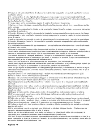 1 Después de este juicio estarán llenos de estupor y los harán temblar porque ellos han revelado aquello a los humanos 
que habitan la tierra. 
2 He aquí los nombres de estos Vigilantes: Shemihaza, quien era el principal y en orden con relación a él, Ar'taqof, 
Rama'el, Kokab'el, ‐'el, Ra'ma'el, Dani'el, Zeq'el, Baraq'el, 'Asa'el, Harmoni, Matra'el, 'Anan'el, Sato'el, Shamsi'el, Sahari'el, 
Tumi'el, Turi'el, Yomi'el, y Yehadi'el. 
3 Y los que siguen son los nombres de sus ángeles, de sus jefes de centenas y cincuentenas. 
4 El primero es Yeqon, éste indujo a todos los hijos del cielo y los hizo descender sobre la tierra y los sedujo con las hijas 
de los hombres. 
5 El nombre del segundo es Asbe'el, éste dio un mal consejo a los hijos del cielo y los condujo a corromperse a sí mismos 
con las hijas de los hombres. 
6 El nombre del tercero es G'adri'el, este mostró a las hijas de los hombres todas las formas de dar muerte, fue él quien 
sedujo a Eva y él es quien enseñó a los hijos de los hombres los escudos, las corazas, las espadas de combate y todas las 
armas de muerte; 
7 desde su mano ellos han procedido en contra de quienes viven en la tierra desde ese día y por todas las generaciones. 
8 El nombre del cuarto es Panamu'el, éste mostró a los hijos de los hombres lo amargo y lo dulce y les reveló todos los 
secretos de su sabiduría: 
9 les enseñó a los humanos a escribir con tinta y papiros y son muchos los que se han descarriado a causa de ello, desde 
el comienzo hasta este día. 
10 Porque los hombres no han sido traídos al mundo con el propósito de afianzar su creencia en la tinta y el papel,  
11 sino que los humanos han sido creados con la intención de que vivieran puros y justos para que la muerte que todo lo 
destruye no pudiera alcanzarles. Pero por culpa de este conocimiento suyo, el poder de ella me devora. 
12 El nombre del quinto es K'asdeya'el, este mostró a los hijos de los hombres todas la plagas de los espíritus y los 
demonios: la plaga de embrión en el vientre para que aborte, la mordedura de serpiente, la plaga que sobreviene con el 
calor de mediodía, el hijo de la serpiente cuyo nombre es Taba'et. 
13 Esta es la tarea de K'asbe'el, mostró a los santos el jefe del juramento, cuyo nombre es B'iq'a. 
14 Éste pidió a Miguel que le revelase el nombre secreto para que él lo mencionara en el juramento, porque aquellos que 
han revelado a los hijos de los hombres todo lo que es secreto, tiemblan ante este nombre. 
15 He aquí que el poder de este juramento es fuerte y poderos y Él dispuso este juramento Aka'e, en la mano de Miguel. 
16 Estos son los secretos de este juramento: ellos son fuertes en su juramento y el cielo fue suspendido antes de que el 
mundo fuera creado; 
17 por ello la tierra ha sido cimentada sobre el agua y desde lo más recóndito de las montañas provienen aguas 
hermosas, desde la creación del mundo hasta la eternidad; 
18 debido a este juramento el mar ha sido creado y para su cimiento en el tiempo de la cólera Él le ha dado arena y ella 
no se atreve a irse más allá desde la creación del mundo hasta la eternidad; 
19 por este juramento las profundidades son firmes y estables y no se mueven de su sitio, desde la eternidad hasta la 
eternidad; 
20 por este juramento el sol y la luna cumplen su ruta sin desobedecer sus leyes, desde la eternidad hasta la eternidad; 
21 por este juramente las estrellas siguen su curso, Él las llama por su nombre y ellas le responden, desde la eternidad 
hasta la eternidad. 
22 [De igual forma los espíritus del agua, de los vientos y de todas las brisas desde todas las regiones de la tierra. 
23 Allí son preservadas la voz del trueno y la luz del relámpago y allí son preservados los depósitos del granizo, la 
escarcha, la nieve la lluvia y el rocío. 
24 Todos estos son fieles y dan gracias ante el Señor de los espíritus y le alaban con todas sus fuerzas y su alimento está 
en toda acción de gracias y agradecen, alaban y ensalzan el nombre del Señor de los espíritus por los siglos de los siglos.] 
25 Este juramento es poderoso y a través de él, sus senderos son preservados y su curso no será destruido. 
26 Y hubo gran alegría entre ellos, bendijeron alabaron y ensalzaron al Señor, porque les ha sido revelado el nombre de 
este Hijo del Hombre. 
27 El se sentó sobre el trono de su gloria y la suma del juicio le ha sido dada al Hijo del Hombre y Él ha hecho que los 
pecadores sean expulsados y destruidos de la faz de la tierra; 
28 y los que han descarriado al mundo serán atados con cadenas y en el lugar donde habían sido reunidos para la 
destrucción serán encarcelados y todas sus obras desaparecerán de la faz de la tierra. 
29 A partir de entonces nada se corromperá, porque este Hijo del Hombre ha aparecido y se ha sentado en el trono de su 
gloria, toda maldad se alejará de su presencia y la palabra de este Hijo del Hombre saldrá y se fortalecerá ante el Señor de 
los espíritus. Esta es la tercera parábola de ‘Enoc. 
 
Capítulo 70 
 