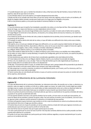 1 Y sucedió después esto: que su nombre fue elevado en vida, arriba hacia este Hijo del Hombre y hacia el Señor de los 
espíritus, lejos de los que viven en la tierra; 
2 y fue elevado sobre el carro del espíritu y el nombre desapareció de entre ellos. 
3 Desde ese día no fui contado más entre ellos y Él me hizo sentar entre dos regiones, entre el norte y el occidente, allí 
donde los ángeles habían tomado cuerdas para medir para mí el lugar para los elegidos y los justos. 
4 Allí vi a los primeros padres y a los justos que desde el comienzo habitan en ese lugar. 
 
Capítulo 71 
1 Y ocurrió entonces que mi espíritu fue trasladado y ascendió a los cielos y vi a los hijos de Dios. Ellos caminaban sobre 
llamas de fuego, sus ropas eran blancas y su cara resplandecía como el cristal. 
2 Vi dos ríos de fuego, la luz de este fuego brillaba como el jacinto y caí sobre mi rostro ante el Señor de los espíritus. 
3 El ángel Miguel me tomó de la mano derecha, me levantó y me condujo dentro de toso los misterios y me reveló los 
secretos de los justos; 
4 me reveló los secretos de los límites del cielo y todos los depósitos de las estrellas, de las luminarias, por donde nacen 
en presencia de los santos. 
5 El trasladó mi espíritu dentro del cielo de los cielos y vi que allí había una edificación de cristal y entre esos cristales, 
lenguas de fuego vivo. 
6 Mi espíritu vio un círculo que rodeaba de fuego esta edificación y en sus cuatro esquinas había fuentes de fuego vivo. 
7 Alrededor de ella había Serafines, Querubines y Ofanines, estos son los que no duermen y vigilan el trono de su gloria. 
8 Vi innumerables ángeles, miles y miles, miríadas y miríadas rodeando esa edificación 
9 y a Miguel, Rafael, Gabriel y Sariel y a una multitud de santos incontable. 
10 Con ellos estaba la cabeza de los Días, su cabeza era blanca y pura como la lana y sus vestidos eran indescriptibles. 
11 Caí sobre mi rostro, todo mi cuerpo desmayó, mi espíritu fue trasfigurado, grité con voz fuerte, con espíritu de poder y 
bendije, alabé y exalté. 
12 Estas bendiciones que salieron de mi boca fuero consideradas agradables ante esta Cabeza de los Días. 
13 Y esta Cabeza de los Días vino con Miguel, Gabriel, Rafael y Sariel y una multitud innumerable de ángeles. 
14 Vino a mí, me saludó con su voz y me dijo: "Este es el Hijo del Hombre que ha sido engendrado por la justicia, la 
justicia reside sobre él y la Cabeza de los Días no le abandonará". 
15 Me dijo: "Él proclamará sobre ti la paz, en nombre del mundo por venir, porque desde allí ha provenido la paz desde la 
creación del mundo y así la paz estará sobre ti para siempre y por toda la eternidad. 
16 Todo andará por su camino y mientras, la justicia no lo abandonará jamás, con Él vivirá, con Él su herencia y de Él no 
será separada nunca ni por toda la eternidad. 
17 Serán muchos días con este Retoño del Hombre y la paz y el camino correcto será para los justos en nombre del señor 
de los espíritus, eternamente. 
 
Libro sobre el Movimiento de las Luminarias Celestiales 
 
Capítulo 72 
1 El Libro del Movimiento de la Luminarias Celestiales, las relaciones entre ellas, de acuerdo con su clase, su dominio y su 
estación, cada una según su nombre y el sitio de su salida y según sus meses, las cuales Uriel, el santo ángel que estaba 
conmigo y que es su guía, me mostró y me reveló todas sus leyes exactamente como son y cómo se observan todos los 
años del mundo, hasta la eternidad, hasta que se complete la nueva creación que durará hasta la eternidad. 
2 Esta es la primera ley de las luminarias, la luminaria del sol, que tiene su nacimiento en las puertas orientales del cielo y 
su puesta en las puertas occidentales del cielo. 
3 Vi seis puertas donde el sol nace y seis puertas donde el sol se oculta, y la luna nace y se oculta por esas puertas, así 
como los líderes de las estrellas y quienes los guían a ellos. Son seis puertas al oriente y seis al occidente, una tras la otra 
en riguroso orden y además muchas ventanas a la derecha y a la izquierda de esas puertas. 
4 Primero allí aparecía la gran luminaria cuyo nombre es el sol y cuya circunferencia es como la circunferencia del cielo y 
está totalmente lleno de un fuego que alumbra y abrasa. 
5 El viento lleva el carro en el que él asciende y el sol se oculta y retorna a través del norte para regresar al oriente y es 
conducido para que entre por esa puerta y brille en la faz del cielo. 
6 En esta forma nace en el primer mes por la gran puerta que es la cuarta. 
7 En esta cuarta puerta por la cual el sol nace el primer mes hay doce ventanas abiertas de las cuales procede una llama 
cuando están abiertas en su estación. 
8 Cuando el sol nace viene desde esa cuarta puerta por treinta mañanas seguidas y se pone exactamente por la cuarta 
puerta en el occidente del cielo. 
 