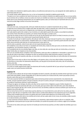 5 Es visible en la mitad de la séptima parte; toda su circunferencia está vacía sin luz, con excepción de medio séptimo, la 
catorceava parte de su luz. 
6 Y cuando recibe medio séptimo de su luz, su luz se incrementa la mitad de la séptima parte de ella. 
7 Se pone con el sol y cuando el sol nace la luna nace con él y recibe la mitad de una séptima parte de luz y en esa noche, 
en el comienzo de su mañana, la luna se oculta con el sol y es invisible esa noche en su catorceavo o en el medio séptimo. 
8 Ella nace en ese momento exactamente con una séptima parte y sale y se inclina hacia el nacimiento del sol y en el 
resto de sus días llega a brillar en las otras trece partes. 
 
Capítulo 74 
1 He visto otra ruta, una ley para ella, cómo por medio de esta ley se cumple el movimiento de sus meses. 
2 Todo esto me lo mostró Uriel, el ángel santo líder de todos ellos, anotó su posición tal y como él me la ha revelado y 
anotó sus meses tal y como son y el aspecto de su luz hasta que se cumplan quince días. 
3 En cada séptima parte ella cumple su luz al oriente y en cada séptima parte ella cumple su oscuridad al occidente. 
4 En ciertos meses ella altera sus puestas y en ciertos meses ella sigue su propio curso. 
5 Son dos los meses en que la luna se oculta con el sol, por las dos puertas que está en la mitad, la tercera y la cuarta. 
6 Ella sale por siete días, vira y retorna por la puerta por donde sale el sol. 
7 Cuando el sol sale por la séptima puerta, ella sale por siete días, hasta que nace por la quinta y vira y regresa de nuevo 
durante siete días por la cuarta puerta, completa toda su luz, se aleja y entra por la primera puerta durante ocho días. 
8 Ella retorna durante siete días por la cuarta puerta por la que sale el sol. 
9 Así he visto su posición, cómo la luna sale y el sol se pone durante esos días. 
10 Si añadimos cinco años el sol tiene un excedente de treinta días y todos los días que suma uno de estos cinco años al 
completarse, son trescientos sesenta y cuatro días.  
11 El excedente del sol y las estrellas llega a seis días, en cinco años de a seis días por año son treinta días y a la luna le 
faltan treinta días con respecto al sol y las estrellas. 
12 El sol y las estrellas llevan completo el año exactamente, tanto que ellos no adelantan ni retroceden su posición ni un 
sólo día por toda la eternidad y completan los años con perfecta justicia cada trescientos sesenta y cuatro días. 
13 En tres años hay mil noventa y dos días, en cinco años, mil ochocientos veinte días y en ocho años dos mil novecientos 
doce días. 
14 Pero para la luna sola sus días en tres años llegan a mil sesenta y dos y a los cinco años le faltan cincuenta días,  
15 Ella tiene en cinco años mil setecientos setenta días y así hay para la luna durante ocho años, dos mil ochocientos 
treinta y dos días. 
16 A los ocho años le faltan ochenta días. 
17 El año se cumple regularmente según las estaciones del mundo y la posición del sol, que sale por las puertas por las 
cuales nace y se oculta durante treinta días. 
 
Capítulo 75 
1 Los jefes de las cabezas de mil que están encargados de toda la creación y de todas las estrellas tienen qué hacer con los 
cuatro días intercalados, siendo inseparables de su obra de acuerdo con el cálculo del año, tienen que prestar servicio 
durante cuatro días que no son contabilizados. 
2 Por esta causa los hombres se equivocan pues estas luminarias prestan servicio exactamente a las estaciones del 
mundo, una por la primera puerta, otra por la tercera, otra por la cuarta y otra por la sexta puerta y la armonía del mundo 
se cumple en trescientos sesenta y cuatro estaciones. 
3 Porque los signos, los tiempos, los años y los días me los mostró Uriel, el Vigilante a quien el Señor de gloria ha 
encargado de todas las luminarias del cielo y en el mundo, para que reinen sobre la faz del cielo, sean vistas desde la 
tierra y sean las guías del día y de la noche, así el sol la luna, las estrellas y todas las criaturas auxiliares que recorren sus 
órbitas en los carros del cielo. 
4 De la misma forma Uriel me mostró doce puertas abiertas en el recorrido de los carros del sol en los cielos; por ellas 
salen los rayos del sol y se expande el calor sobre la tierra cuando están abiertas en las estaciones que le son asignadas. 
5 [Ellas sirven también para los viento y el espíritu del rocío cuando están abiertas en los límites de los cielos.] 
6 Son doce las puertas del cielo en los confines de la tierra, de las cuales salen el sol, la luna, las estrellas y toda creación 
en el cielo al oriente y al occidente; 
7 y hay numerosas ventanas abiertas a su derecha y a su izquierda y cada ventana esparce calor en su estación; ellas 
corresponde a esas puertas por las que salen las estrellas y se ocultan de acuerdo con su número, según lo ha mandado 
Él. 
8 He visto en los cielos carros que recorren el mundo por encima de esas puertas y en ellos ruedan las estrellas que no se 
ocultan. 
 