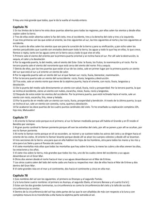 9 Hay uno más grande que todos, que le da la vuelta al mundo entero. 
 
Capítulo 76 
1 En los límites de la tierra he visto doce puertas abiertas para todas las regiones; por ellas salen los vientos y desde ellas 
soplan sobre la tierra. 
2 Tres de ellas están abiertas sobre la faz del cielo, tres al occidente, tres a la derecha del cielo y tres a la izquierda. 
3 Las tres primeras son las que están al oriente, las tres siguientes al sur, las tres siguientes al norte y las tres siguientes al 
occidente. 
4 Por cuatro de ellas salen los vientos que son para la curación de la tierra y para su vivificación, y por ocho salen los 
vientos perjudiciales que cuando son enviados destruyen toda la tierra, las aguas y todo lo que hay en ellas, lo que crece, 
florece o repta, tanto en las aguas como en la tierra seca y todo lo que vive en ella. 
5 Primero sale el viento del oriente por la primera puerta oriental y se inclina hacia el sur. Por allí sale la destrucción, la 
sequía, el calor y la desolación 
6 Por la segunda puerta, la del medio, sale el viento del Este‐ Este: la lluvia, los frutos, la reanimación y el rocío. Por la 
tercera puerta sale el viento del nororiente que está cerca del viento del norte: frío y sequía. 
7 Detrás de ellos, por las tres puertas que están al sur de los cielos, sale en primer lugar por la primera puerta un viento 
del sur que está al sur y al oriente un viento de calor. 
8 Por la segunda puerta sale un viento del sur al que llaman sur: rocío, lluvia, bienestar, reanimación. 
9 Por la tercera puerta sale un viento del suroccidente: rocío, lluvia, langosta y destrucción. 
10 Tras este, sale un viento norte que viene de la séptima puerta, hacia el oriente, con rocío, lluvia, langostas y 
desolación. 
11 De la puerta del medio sale directamente un viento con salud, lluvia, rocío y prosperidad. Por la tercera puerta, la que 
se inclina al occidente, viene un viento con nubes, escarcha, nieve, lluvia, rocío y langostas. 
12 Después de estos están los vientos del occidente. Por la primera puerta, que está inclinada hacia el norte, sale un 
viento con rocío, escarcha, frío, nieve y helada. 
13 Por la puerta de en medio sale un viento con rocío, lluvia, prosperidad y bendición. A través de la última puerta, la que 
se inclina al sur, sale un viento con carestía, ruina, quema y desolación. 
14 Se acabaron las doce puertas de los cuatro puntos cardinales del cielo. Te he enseñado su explicación completa ¡Oh, 
hijo mío, Matusalén! 
 
Capítulo 77 
1 Al oriente lo llaman este porque es el primero; al sur lo llaman mediodía porque allí habita el Grande y en Él reside el 
Bendito por siempre. 
2 Al gran punto cardinal lo llaman poniente porque allí van las estrellas del cielo, por allí se ponen y por allí se ocultan, por 
eso lo llaman poniente. 
3 Al norte lo llaman norte porque en él se esconden, se reúnen y se vuelven todos los astros del cielo y se dirigen hacia el 
oriente de los cielos. Al oriente lo llaman levante porque desde allí se alzan los cuerpos celestes y desde allí se levantan. 
Vi tres secciones de la tierra: una para que en ella habiten los hijos de los hombres, otra para todos los mares y los ríos y 
otra para Los Siete y para el Paraíso de Justicia. 
4 Vi siete montañas más altas que todas las montañas que hay sobre la tierra, la nieve las cubre y de ellas vienen los días, 
las estaciones y los años. 
5 Vi siete ríos sobre la tierra, más grandes que todos los ríos, uno de los cuales viene del occidente y sus aguas 
desembocan en el Gran Mar. 
6 Otros dos vienen desde el norte hacia el mar y sus aguas desembocan en el Mar de Eritrea. 
7 Los otros cuatro salen del lado del norte cada uno hacia su respectivo mar: dos de ellos hacia el Mar de Eritrea y dos 
dentro del Gran Mar. 
8 Vi siete grandes islas en el mar y el continente, dos hacia el continente y cinco en alta mar. 
 
Capítulo 78 
1 [Los nombres del sol son los siguientes: el primero es Oranyes y el segundo Tomás; 
2 y la luna tiene cuatro nombres: el primero es Asonya, el segundo Ebela, el tercero Benase y el cuarto Era'el.] 
3 Estas son las dos grandes luminarias, su circunferencia es como la circunferencia del cielo y la talla de sus dos 
circunferencias es similar. 
4 Dentro de la circunferencia del sol hay siete partes de luz que le son añadidas de más con respecto a la luna y con 
completa mesura le es transferida a ella hasta la séptima parte extraída al sol. 
 