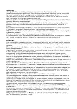 Capítulo 81 
1 Me dijo: "Mira ‘Enoc estas tablillas celestiales, lee lo que está escrito allí y señala cada dato". 
2 Miré las tablillas celestiales y leí todo lo que estaba escrito y lo comprendí todo; leí el libro de todas las acciones de la 
humanidad y de todos los hijos de la carne que están sobre la tierra, hasta las generaciones remotas. 
3 En seguida bendije al gran Señor, Rey de Gloria por la eternidad, porque ha hecho todas las criaturas del universo y 
alabé al Señor por su paciencia y le bendije por los hijos de Adán. 
4 Entonces dije: Bienaventurado el hombre que muera en justicia y bondad y contra el cual no se haya escrito un libro de 
injusticia ni se encuentre uno el día del juicio. 
5 Esos siete santos me llevaron y me colocaron sobre la tierra frente al portón de mi casa y me dijeron: "Da a conocer 
todo a Matusalén tu hijo; enseña a todos sus hijos que ningún ser de carne es justo ante el Señor, porque Él es su 
Creador. 
6 "Te dejaremos un año al lado de tu hijo hasta que des tus instrucciones, para que enseñes a tus hijo, escribir para ellos 
lo que has visto y lo testifiques a todos tus hijos; luego, en el segundo año se te separará de ellos. 
7 "Que tu corazón sea fuerte porque los buenos anunciarán la justicia a los buenos, los justos con los justos se alegrarán y 
se felicitarán el uno al otro. 
8 "En cambio el pecador morirá con el pecador y el apóstata se hundirá con el apóstata. 
9 "Los que practican la justicia morirán por obra de los hombres y serán llevados a causa de las acciones de los malvados". 
10 En esos días terminaron de hablarme y yo regresé con mi gente, bendiciendo al Señor del universo. 
 
Capítulo 82 
1 Hijo mío, Matusalén, ahora te estoy contando y escribiendo todas estas cosas; te he manifestado todo y te he dado los 
libros concernientes a ellas; preserva hijo mío, Matusalén, el libro de la mano de tu padre y entrégalo a las generaciones 
del mundo. 
2 Te he dado sabiduría a ti y a tus hijos para que ellos la entreguen a sus hijos por generaciones, sabiduría que está por 
encima de sus pensamientos. 
3 Aquellos que la comprendan no dormirán, sino que prestarán oído para que puedan aprender esta sabiduría y a quienes 
la coman, ella le gustará más que un alimento exquisito. 
4 Dichosos todos los justos; dichosos todos los que caminan por el camino de la justicia y que no pecan como los 
pecadores en el cálculo de los días: cuando el sol recorre los cielos, entra y sale por cada puerta durante treinta días, 
junto con los jefes de millar de la especie de las estrellas, añadiendo los cuatro días que son intercalados para separar las 
cuatro partes del año, las cuales los guían y entran con ellas cuatro días.  
5 Debido a ello los hombres se equivocan y no los cuentan dentro del cómputo completo del año, están en el error y no lo 
reconocen debidamente, 
6 porque ellos están incluidos en el cómputo de los años y están verdaderamente asignados para siempre, uno a la 
primera puerta, otro a la tercera, otro a la cuarta y otro a la sexta y el año está completo en trescientos sesenta y cuatro 
días. 
7 El cómputo de ellos es correcto y la cuenta registrada de ellos exacta, de las luminarias, meses, fiestas, años y días; me 
lo ha mostrado y revelado Uriel a quien es Señor de la creación del mundo ha subordinado las huestes de los cielos. 
8 Él tiene poder sobre la noche y sobre el día, para hacer brillar la luz sobre los humanos: el sol, la luna, las estrellas y 
todas las potencias de los cielos que giran sobre sus órbitas. 
9 Esta es la ley de las estrellas con relación a sus constelaciones, sus lunas nuevas y sus signos. 
10 Estos son los nombres de quienes las guían, de quienes vigilan que entren en su tiempo, en orden en su estación, su 
mes, en su período, con su potencia y en su posición. 
11 Sus cuatro guías, quienes dividen las cuatro partes del año, entran primero, enseguida los doce jefes de la clase que 
separan los meses y por los trescientos sesenta días están los jefes de millar, dividiendo los días, y por los cuatro que son 
intercalados, están quienes como guías dividen las cuatro partes del año. 
12 Los jefes de millar están intercalados entre guía y guía, cada unto tras una estación, las que sus guías separan.  
13 Estos son los nombres de los guías que separan las cuatro partes del año que han sido fijadas: Melki'el, Helimmel‐ 'ek, 
M'elay'el y Nar'el. 
14 Y los nombres de quienes los conducen: Adn'ar'el, Idyasusa'el e 'Ilume'el; estos tres son los que siguen a los jefes de 
clases de las estrellas y hay otro que viene detrás de los tres jefes de clases que siguen a los guías de las estaciones que 
separan las cuatro estaciones del año. 
15 Al principio del año se levanta primero Melki'el, quien es llamado Tamaini y "sol", y todos los días de su gobierno, 
sobre los cuales él domina, son noventa y un días. 
 