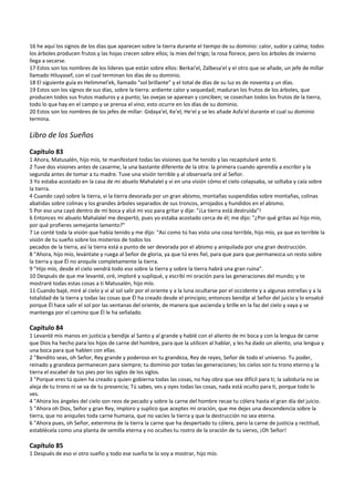 16 he aquí los signos de los días que aparecen sobre la tierra durante el tiempo de su dominio: calor, sudor y calma; todos 
los árboles producen frutos y las hojas crecen sobre ellos; la mies del trigo; la rosa florece, pero los árboles de invierno 
llega a secarse. 
17 Estos son los nombres de los líderes que están sobre ellos: Berkai'el, Zalbesa'el y el otro que se añade, un jefe de millar 
llamado Hiluyasef, con el cual terminan los días de su dominio. 
18 El siguiente guía es Helimmel'ek, llamado "sol brillante" y el total de días de su luz es de noventa y un días. 
19 Estos son los signos de sus días, sobre la tierra: ardiente calor y sequedad; maduran los frutos de los árboles, que 
producen todos sus frutos maduros y a punto; las ovejas se aparean y conciben; se cosechan todos los frutos de la tierra, 
todo lo que hay en el campo y se prensa el vino; esto ocurre en los días de su dominio. 
20 Estos son los nombres de los jefes de millar: Gidaya'el, Ke'el, He'el y se les añade Asfa'el durante el cual su dominio 
termina. 
 
Libro de los Sueños 
 
Capítulo 83 
1 Ahora, Matusalén, hijo mío, te manifestaré todas las visiones que he tenido y las recapitularé ante ti. 
2 Tuve dos visiones antes de casarme, la una bastante diferente de la otra: la primera cuando aprendía a escribir y la 
segunda antes de tomar a tu madre. Tuve una visión terrible y al observarla oré al Señor. 
3 Yo estaba acostado en la casa de mi abuelo Mahalalel y vi en una visión cómo el cielo colapsaba, se soltaba y caía sobre 
la tierra. 
4 Cuando cayó sobre la tierra, vi la tierra devorada por un gran abismo, montañas suspendidas sobre montañas, colinas 
abatidas sobre colinas y los grandes árboles separados de sus troncos, arrojados y hundidos en el abismo. 
5 Por eso una cayó dentro de mi boca y alcé mi voz para gritar y dije: "¡La tierra está destruida"! 
6 Entonces mi abuelo Mahalalel me despertó, pues yo estaba acostado cerca de él; me dijo: "¿Por qué gritas así hijo mío, 
por qué profieres semejante lamento?" 
7 Le conté toda la visión que había tenido y me dijo: "Así como tú has visto una cosa terrible, hijo mío, ya que es terrible la 
visión de tu sueño sobre los misterios de todos los 
pecados de la tierra, así la tierra está a punto de ser devorada por el abismo y aniquilada por una gran destrucción. 
8 "Ahora, hijo mío, levántate y ruega al Señor de gloria, ya que tú eres fiel, para que para que permanezca un resto sobre 
la tierra y que Él no aniquile completamente la tierra. 
9 "Hijo mío, desde el cielo vendrá todo eso sobre la tierra y sobre la tierra habrá una gran ruina". 
10 Después de que me levanté, oré, imploré y supliqué, y escribí mi oración para las generaciones del mundo; y te 
mostraré todas estas cosas a ti Matusalén, hijo mío. 
11 Cuando bajé, miré al cielo y vi al sol salir por el oriente y a la luna ocultarse por el occidente y a algunas estrellas y a la 
totalidad de la tierra y todas las cosas que Él ha creado desde el principio; entonces bendije al Señor del juicio y lo ensalcé 
porque Él hace salir el sol por las ventanas del oriente, de manera que ascienda y brille en la faz del cielo y vaya y se 
mantenga por el camino que Él le ha señalado. 
 
Capítulo 84 
1 Levanté mis manos en justicia y bendije al Santo y al grande y hablé con el aliento de mi boca y con la lengua de carne 
que Dios ha hecho para los hijos de carne del hombre, para que la utilicen al hablar, y les ha dado un aliento, una lengua y 
una boca para que hablen con ellas. 
2 "Bendito seas, oh Señor, Rey grande y poderoso en tu grandeza, Rey de reyes, Señor de todo el universo. Tu poder, 
reinado y grandeza permanecen para siempre; tu dominio por todas las generaciones; los cielos son tu trono eterno y la 
tierra el escabel de tus pies por los siglos de los siglos. 
3 "Porque eres tú quien ha creado y quien gobierna todas las cosas, no hay obra que sea difícil para ti; la sabiduría no se 
aleja de tu trono ni se va de tu presencia; Tú sabes, ves y oyes todas las cosas, nada está oculto para ti, porque todo lo 
ves. 
4 "Ahora los ángeles del cielo son reos de pecado y sobre la carne del hombre recae tu cólera hasta el gran día del juicio. 
5 "Ahora oh Dios, Señor y gran Rey, imploro y suplico que aceptes mi oración, que me dejes una descendencia sobre la 
tierra, que no aniquiles toda carne humana, que no vacíes la tierra y que la destrucción no sea eterna. 
6 "Ahora pues, oh Señor, extermina de la tierra la carne que ha despertado tu cólera, pero la carne de justicia y rectitud, 
establécela como una planta de semilla eterna y no ocultes tu rostro de la oración de tu siervo, ¡Oh Señor! 
 
Capítulo 85 
1 Después de eso vi otro sueño y todo ese sueño te lo voy a mostrar, hijo mío. 
 