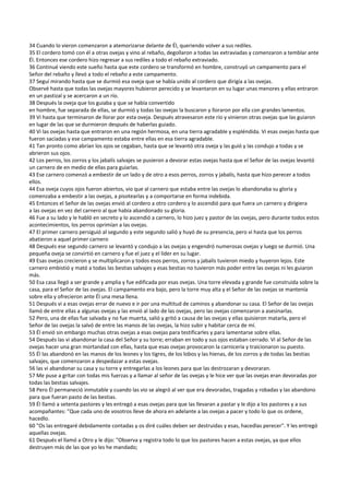 34 Cuando lo vieron comenzaron a atemorizarse delante de Él, queriendo volver a sus rediles. 
35 El cordero tomó con él a otras ovejas y vino al rebaño, degollaron a todas las extraviadas y comenzaron a temblar ante 
Él. Entonces ese cordero hizo regresar a sus rediles a todo el rebaño extraviado. 
36 Continué viendo este sueño hasta que este cordero se transformó en hombre, construyó un campamento para el 
Señor del rebaño y llevó a todo el rebaño a este campamento. 
37 Seguí mirando hasta que se durmió esa oveja que se había unido al cordero que dirigía a las ovejas. 
Observé hasta que todas las ovejas mayores hubieron perecido y se levantaron en su lugar unas menores y ellas entraron 
en un pastizal y se acercaron a un río. 
38 Después la oveja que los guiaba y que se había convertido 
en hombre, fue separada de ellas, se durmió y todas las ovejas la buscaron y lloraron por ella con grandes lamentos. 
39 Vi hasta que terminaron de llorar por esta oveja. Después atravesaron este río y vinieron otras ovejas que las guiaron 
en lugar de las que se durmieron después de haberlas guiado. 
40 Vi las ovejas hasta que entraron en una región hermosa, en una tierra agradable y espléndida. Vi esas ovejas hasta que 
fueron saciadas y ese campamento estaba entre ellas en esa tierra agradable. 
41 Tan pronto como abrían los ojos se cegaban, hasta que se levantó otra oveja y las guió y las condujo a todas y se 
abrieron sus ojos. 
42 Los perros, los zorros y los jabalís salvajes se pusieron a devorar estas ovejas hasta que el Señor de las ovejas levantó 
un carnero de en medio de ellas para guiarlas. 
43 Ese carnero comenzó a embestir de un lado y de otro a esos perros, zorros y jabalís, hasta que hizo perecer a todos 
ellos. 
44 Esa oveja cuyos ojos fueron abiertos, vio que al carnero que estaba entre las ovejas lo abandonaba su gloria y 
comenzaba a embestir a las ovejas, a pisotearlas y a comportarse en forma indebida. 
45 Entonces el Señor de las ovejas envió al cordero a otro cordero y lo ascendió para que fuera un carnero y dirigiera 
a las ovejas en vez del carnero al que había abandonado su gloria. 
46 Fue a su lado y le habló en secreto y lo ascendió a carnero, lo hizo juez y pastor de las ovejas, pero durante todos estos 
acontecimientos, los perros oprimían a las ovejas. 
47 El primer carnero persiguió al segundo y este segundo salió y huyó de su presencia, pero vi hasta que los perros 
abatieron a aquel primer carnero 
48 Después ese segundo carnero se levantó y condujo a las ovejas y engendró numerosas ovejas y luego se durmió. Una 
pequeña oveja se convirtió en carnero y fue el juez y el líder en su lugar. 
49 Esas ovejas crecieron y se multiplicaron y todos esos perros, zorros y jabalís tuvieron miedo y huyeron lejos. Este 
carnero embistió y mató a todas las bestias salvajes y esas bestias no tuvieron más poder entre las ovejas ni les guiaron 
más. 
50 Esa casa llegó a ser grande y amplia y fue edificada por esas ovejas. Una torre elevada y grande fue construida sobre la 
casa, para el Señor de las ovejas. El campamento era bajo, pero la torre muy alta y el Señor de las ovejas se mantenía 
sobre ella y ofrecieron ante Él una mesa llena. 
51 Después vi a esas ovejas errar de nuevo e ir por una multitud de caminos y abandonar su casa. El Señor de las ovejas 
llamó de entre ellas a algunas ovejas y las envió al lado de las ovejas, pero las ovejas comenzaron a asesinarlas. 
52 Pero, una de ellas fue salvada y no fue muerta, salió y gritó a causa de las ovejas y ellas quisieron matarla, pero el 
Señor de las ovejas la salvó de entre las manos de las ovejas, la hizo subir y habitar cerca de mí. 
53 Él envió sin embargo muchas otras ovejas a esas ovejas para testificarles y para lamentarse sobre ellas. 
54 Después las vi abandonar la casa del Señor y su torre; erraban en todo y sus ojos estaban cerrado. Vi al Señor de las 
ovejas hacer una gran mortandad con ellas, hasta que esas ovejas provocaron la carnicería y traicionaron su puesto.  
55 Él las abandonó en las manos de los leones y los tigres, de los lobos y las hienas, de los zorros y de todas las bestias 
salvajes, que comenzaron a despedazar a estas ovejas. 
56 las vi abandonar su casa y su torre y entregarlas a los leones para que las destrozaran y devoraran. 
57 Me puse a gritar con todas mis fuerzas y a llamar al señor de las ovejas y le hice ver que las ovejas eran devoradas por 
todas las bestias salvajes. 
58 Pero Él permaneció inmutable y cuando las vio se alegró al ver que era devoradas, tragadas y robadas y las abandono 
para que fueran pasto de las bestias. 
59 Él llamó a setenta pastores y les entregó a esas ovejas para que las llevaran a pastar y le dijo a los pastores y a sus 
acompañantes: "Que cada uno de vosotros lleve de ahora en adelante a las ovejas a pacer y todo lo que os ordene, 
hacedlo. 
60 "Os las entregaré debidamente contadas y os diré cuáles deben ser destruidas y esas, hacedlas perecer". Y les entregó 
aquellas ovejas. 
61 Después el llamó a Otro y le dijo: "Observa y registra todo lo que los pastores hacen a estas ovejas, ya que ellos 
destruyen más de las que yo les he mandado; 
 