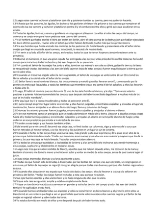 12 Luego estos cuervos lucharon y batallaron con ella y quisieron tumbar su cuerno, pero no pudieron hacerlo. 
13 Vi hasta que los pastores, las águilas, los buitres y los gavilanes vinieron y le gritaron a los cuervos que rompieran el 
cuerno de esa ese carnero y lucharon y batallaron contra él y el combatió contra ellos y gritó para que acudieran en su 
ayuda. 
16 Todas las águilas, buitres, cuervos y gavilanes se congregaron y llevaron con ellos a todas las ovejas del campo, se 
unieron y se conjuraron para hacer pedazos este cuerno del carnero. 
17 Vi al hombre que había escrito el libro por orden del Señor, abrir el libro acerca de la destrucción que habían ejecutado 
los doce últimos pastores, revelar ante el Señor que ellos habían destruido mucho más que sus predecesores. 
14 Vi a ese hombre que había anotado los nombres de los pastores y lo había llevado y presentado ante el Señor de las 
ovejas que llegó en ayuda de aquel carnero, lo socorrió, lo rescató y le mostró todo. 
15 Y vi venir a su lado al Señor de las ovejas, enfurecido; todos los que lo vieron huyeron y ensombrecieron ante su 
presencia. 
19 Observé el momento en que una gran espada fue entregada a las ovejas y ellas procedieron contra todas las fieras del 
campo para matarlas y todas las bestias y las aves huyeron de su presencia. 
18 Y vi cuando el Señor de las ovejas fue junto a ellas, tomó en sus manos la vara de su cólera, golpeó la tierra y la tierra 
se resquebrajó y todas las bestias y las aves del cielo cayeron lejos de estas ovejas y fueron engullidas por la tierra que se 
cerró sobre ellas. 
20 Vi cuando un trono fue erigido sobre la tierra agradable, el Señor de las ovejas se sentó sobre él y el Otro tomó los 
libros sellados y los abrió ante el Señor de las ovejas. 
21 El Señor llamó a esos hombres blancos, los siete primeros y mandó que ellos llevaran ante Él, comenzando por la 
primera es trella que las guiaba, a todas las estrellas cuyo miembro sexual era como el de los caballos. y ellos las llevaron 
a todas ante Él. 
22 Luego, Él habló al hombre que escribía ante Él, uno de los siete hombres blancos, y le dijo: "Toma esos setenta 
pastores a quienes había encomendado las ovejas y que después de haberlas recibido degollaron a muchas más de las 
que se les había mandado". 
23 He aquí que los vi a todos encadenados y todos se postraron ante Él. 
24 El juicio recayó en primer lugar sobre las estrellas y ellas fueron juzgadas, encontradas culpables y enviadas al lugar de 
condenación, fueron arrojadas a un abismo llenos de fuego, llamas y columnas de fuego. 
25 Entonces los setenta pastores fueron juzgados, encontrados culpables y arrojados al abismo ardiente. 
26 Vi en ese momento como un precipicio que se estaba abriendo en medio de la tierra. Llevaron a aquellas ovejas ciegas 
hasta allí y todas fueron juzgadas y encontradas culpables y arrojadas al abismo en semejante abismo de fuego y ellas 
ardieron en ese precipicio que estaba a la derecha de esa casa. 
27 Vi arder a esas ovejas y sus huesos también ardían.  
28 Me levanté para ver como Él desarmó esa vieja casa, se llevó todas sus columnas, vigas y adornos de la casa que 
fueron retirados al mismo tiempo, y se los llevaron y los pusieron en un lugar al sur de la tierra. 
29 Vi cuando el Señor de las ovejas trajo una nueva casa, más grande y alta que la primera y Él la puso en el sitio de la 
primera que había sido desarmada. Y todas sus columnas eran nuevas y sus adornos eran nuevos y mayores que los de la 
primera, la casa vieja que se había llevado. Todas las ovejas estaban adentro. 
30 Vi a todas las ovejas que quedaban, a las bestias de la tierra y a las aves del cielo inclinarse para rendir homenaje a 
estas ovejas, suplicarles y obedecerles en todas las cosas. 
31 Luego esos tres que estaban vestidos de blanco, aquellos que me habían elevado antes, me tomaron de la mano y 
también el carnero me tomo la mano y me hicieron subir y sentar en medio de estas ovejas, antes de que tuviera lugar el 
juicio. 
32 Estas ovejas eran todas blancas y su lana abundante y pura. 
33 Y todas las que habían sido destruidas o dispersadas por las bestias del campo y las aves del cielo, se congregaron en 
esta casa y el Señor de las ovejas se regocijó con gran alegría porque todas eran buenas y porque ellas habían regresado a 
su casa. 
34 Vi cuando ellas depusieron esa espada que había sido dada a las ovejas: ellas la llevaron a la casa y la sellaron en 
presencia del Señor. Y todas las ovejas fueron invitadas a esta casa aunque no cabían. 
35 Sus ojos fueron abiertos y ellas vieron bien y no hubo ninguna de ellas que no viera. 
36 Vi que esta casa era grande, amplia y estaba completamente llena. 
37 Vi que un toro blanco nació y sus cuernos eran grandes y todas las bestias del campo y todas las aves del cielo le 
temían y le suplicaban a toda hora. 
38 Vi cuando fueron cambiadas todas sus especies y todos se convirtieron en toros blancos y el primero entre ellos se 
transformó en un cordero que llegó a ser un gran búfalo que tenía sobre su cabeza dos cuernos negros y el Señor de las 
ovejas se regocijó sobre él y sobre todos los toros. 
39 Yo estaba dormido en medio de ellos y me desperté después de haberlo visto todo. 
 