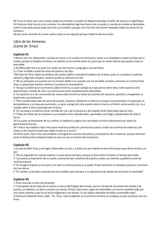 40 Tal es la visión que tuve cuando estaba durmiendo y cuando me desperté bendije al Señor de Justicia y lo glorifiqué. 
41 Entonces lloré mucho y sin contener mis abundantes lágrimas hasta más no poder y cuando yo miraba se deslizaban 
sobre lo que veía porque todo ocurrirá y se cumplirá, porque uno tras otro me fueron revelados todos los actos de los 
hombres. 
42 Esa noche recordé mi primer sueño y lloré y me angustié porque había tenido esa visión. 
 
Libro de las Semanas 
[Carta de ‘Enoc] 
 
Capítulo 91 
1 Ahora, hijo mío, Matusalén, convoca en torno a mí a todos tus hermanos, reúne a mí alrededor a todos los hijos de tu 
madre, porque la palabra me llama y el espíritu se ha vertido sobre mí, para que os revele todo lo que pasará, hasta la 
eternidad. 
2 Así Matusalén fue y se juntó con todos sus hermanos y congregó a sus parientes; 
3 y ‘Enoc le habló a todos los hijos de justicia y les dijo: 
"Oíd hijos de ‘Enoc todas las palabras de vuestro padre y atended la palabra de mi boca, pues es a vosotros a quienes 
exhorto y digo bien amados, amad la justicia y caminad con ella. 
4 "No os acerquéis a la justicia con un corazón doble ni os asociéis con los de doble corazón; caminad con rectitud hijos 
míos, os guiará por buenos caminos y la justicia os acompañará. 
5 "Sé que la violencia se incrementa sobre la tierra y un gran castigo va a ejecutarse sobre ella y toda injusticia será 
exterminada, cortada de raíz y sus estructuras serán completamente demolidas. 
6 "La injusticia va a ser consumada de nuevo sobre la tierra y todas las acciones de injusticia, opresión y trasgresión se 
duplicarán y prevalecerán. 
7 "Pero cuando toda clase de obras de pecado, injusticia, blasfemia y violencia se hayan incrementado y la apostasía, la 
desobediencia y la impureza aumenten, un gran castigo del cielo vendrá sobre la tierra y el Señor santo vendrá con ira y 
castigo sobre la tierra para ejecutar el juicio. 
8 "En esa época la violencia serán cortada de raíz y de la injusticia y del engaño serán destruidas bajo el cielo. 
9 "Todos los ídolos de las naciones y sus templos serán abandonados, quemados con fuego y desterrados de toda la 
tierra. 
10 Los justos se levantarán de sus sueños, la sabiduría surgirá y les será dada y la tierra descansará por todas las 
generaciones futuras. 
18 Y ahora voy hablaros hijos míos para mostraros todos los caminos de justicia y todos los caminos de violencia y de 
nuevo os los mostraré para que sepáis lo que va a ocurrir. 
19 Ahora pues, hijos míos, escuchadme y escoged los caminos de justicia y rechazad los de la violencia, porque marchan 
hacia la destrucción completa todos los que van por el camino de la injusticia. 
 
Capítulo 92 
1 Lo que escribió ‘Enoc y entregó a Matusalén su hijo, y a todos los que habitan la tierra firme para que obren el bien y la 
paz: 
2 "No os angustiéis en vuestro espíritu a causa de los tiempos, porque el Gran Santo ha dado un tiempo para todo. 
3 "Los justos se levantarán de su sueño y avanzarán por senderos de justicia y todos sus caminos y palabras serán de 
rectitud y gracia. 
4 "Él otorgará la gracia a los justos y les dará su eterna justicia y su poder; Él permanecerá en bondad y justicia y marchará 
con luz eterna. 
5 "En cambio, el pecado se perderá en las tinieblas para siempre y no aparecerá más desde ese día hasta la eternidad". 
 
Capítulo 93 
1 ‘Enoc reanudó su discurso diciendo: 
2 "A propósito de los hijos de la Justicia y acerca del Elegido del mundo, que ha crecido de una planta de verdad y de 
justicia, os hablaré y os daré a conocer yo mismo (‘Enoc), hijos míos, según he entendido y se me ha revelado todo por 
una visión celestial y por la voz de los Vigilantes y los Santos. En las tablas celestiales he leído y entendido todo". 
3 Continuó hablando ‘Enoc y dijo: "Yo, ‘Enoc, nací el séptimo, en la primera semana, en la época en que la justicia aún era 
firme. 
 