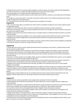 8 "Desgracia para vosotros ricos porque habéis confiado en vuestras riquezas, de vuestras riquezas seréis despojados a 
causa de que vosotros no os habéis acordado del Más Alto en la época de vuestra riqueza! 
7b Los que poseéis el oro y la plata pereceréis repentinamente en el juicio. 
9 "Habéis blasfemado y cometido injusticia y estáis maduros para el día de la matanza y la oscuridad, para el día del gran 
juicio. 
10 "Os digo y os anuncio que quien os ha creado os derrocará y sobre vuestra ruina no habrá misericordia pues vuestro 
Creador se alegrará de vuestra destrucción. 
11 "Y vosotros justos en esos días seréis un reproche para los pecadores y los impíos. 
Capítulo 95 
1 ¡Oh, si mis ojos fueran aguas y yo pudiera llorar sobre vosotros, extendería mis lágrimas como nubes y podría consolar 
mi angustiado corazón! 
2 ¿Quién os ha permitido hacer ofensas y practicar maldades? El juicios alcanzará a vosotros, pecadores. 
3 No temáis a los pecadores, oh justos, porque el Soberano del Universo los entregará de nuevo en vuestras manos para 
que vosotros los juzguéis a gusto. 
4 ¡Desgracia para vosotros que lanzáis anatemas que no se pueden romper, el remedio está lejos de vosotros a causa de 
vuestros pecados! 
5 ¡Desgracia para vosotros que devolvéis el mal a vuestro prójimo, porque seréis tratados de acuerdo a vuestras obras! 
6 ¡Desgracia para vosotros testigos falsos y para quienes pesáis el precio de la injusticia, porque pereceréis 
repentinamente! 
7 ¡Desgracia para vosotros pecadores que perseguís a los justos, porque vosotros mismos seréis entregados y perseguidos 
a causa de esa injusticia y el peso de su yugo caerá sobre vosotros! 
 
Capítulo 96 
1 Tened esperanza oh justos, porque repentinamente perecerán los pecadores ante vosotros, y tendréis dominio sobre 
ellos de acuerdo a vuestro deseo. 
2 En el día de la tribulación de los pecadores, vuestros hijos ascenderán y volarán como águilas y vuestro nido estará 
más alto que el de los cóndores; como ardillas subiréis y como conejillos podréis entrar en las hendiduras de la tierra 
y en las grietas de las rocas, lejos para siempre de la presencia de los injustos, que gemirán como sirenas y llorarán por 
causa de vosotros. 
3 Por tanto, no temáis vosotros los que habéis sufrido, porque la sanidad será distribuida entre vosotros, una luz radiante 
os iluminará y escucharéis del cielo la palabra de descanso. 
4 ¡Desgracia para vosotros pecadores porque vuestra riqueza os da la apariencia de justos, pero vuestros corazones os 
convencen de que sois pecadores y ello será un testimonio contra vosotros y vuestras malas acciones! 
5 ¡Desgracia para vosotros que devoráis la flor del trigo, que bebéis vino en grandes tazas y que con vuestro poder 
pisoteáis a los humildes! 
6 ¡Desgracia para vosotros que podéis beber agua fresca en cualquier momento, porque de un momento a otro recibiréis 
vuestra recompensa: seréis consumidos y exprimidos hasta la última gota, porque rechazasteis la fuente de la vida!  
7 ¡Desgracia para vosotros que forjáis la injusticia, el fraude y la blasfemia, porque contra vosotros habrá un memorial por 
delitos! 
8 Desgracia para vosotros poderosos que con la violencia oprimís al justo, porque el día de vuestra destrucción está 
llegando, el día de vuestro juicio y en ese tiempo vendrán días numerosos y buenos para los justos. 
 
Capítulo 97 
1 Creed, oh justos, porque los pecadores serán avergonzados y perecerán el día de la iniquidad. 
2 Sabed pecadores que el Más Alto está pendiente de vuestra destrucción y que los ángeles del cielo se alegran por 
vuestra perdición. 
3 ¿Qué vais a hacer pecadores y a dónde huiréis el día del juicio cuando escuchéis el murmullo de la oración de los justos? 
4 Os irá como a aquellos contra quienes estas palabras serán un testimonio: "Sois cómplices de pecado". 
5 En esos días la oración de los justos llegará hasta el Señor y llegarán los días del juicio para vosotros. 
6 Se leerán ante el Santo y el Justo todas las palabras sobre vuestra injusticia, se os llenará la cara de vergüenza y Él 
rechazará toda obra basada en la injusticia. 
7 ¡Desgracia que estáis en medio del océano o sobre el continente, porque su memoria es funesta para vosotros! 
8 ¡Desgracia para vosotros que adquirís el oro y la plata con la injusticia! Decís: "Hemos llegado a ser ricos, a tener fortuna 
y propiedades y hemos conseguido lo que hemos deseado; 
9 realicemos ahora nuestros proyectos, porque hemos acumulado plata, llenan nuestros depósitos hasta el borde, como 
agua, y numerosos son nuestros trabajadores". 
 
