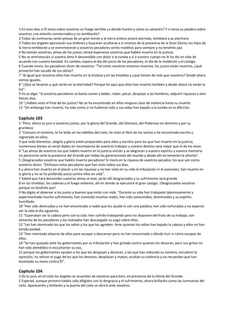 1 En esos días si Él lanza sobre vosotros un fuego terrible ¿a dónde huiréis y cómo os salvaréis? Y si lanza su palabra sobre 
vosotros ¿no estaréis consternados y no temblaréis? 
2 Todas las luminarias serán presas de un gran temor y la tierra entera estará aterrada, temblará y se alarmará. 
3 Todos los ángeles ejecutarán sus órdenes y buscarán ocultarse a sí mismos de la presencia de la Gran Gloria; los hijos de 
la tierra temblarán y se estremecerán y vosotros pecadores seréis malditos para siempre y no tendréis paz. 
4 No temáis vosotras, almas de los justos; tened esperanza vosotros que habéis muerto en la justicia. 
5 No os entristezcáis si vuestra alma h descendido con dolor a la tumba y si a vuestro cuerpo no le ha ido en vida de 
acuerdo con vuestra bondad. En cambio, espera el día del juicio de los pecadores, el día de la maldición y el castigo.  
6 Cuando morís, los pecadores dicen de vosotros: “Tal como nosotros estamos muertos, los justos están muertos, ¿qué 
provecho han sacado de sus obras? 
7 "Al igual que nosotros ellos han muerto en la tristeza y en las tinieblas y ¿qué tienen de más que nosotros? Desde ahora 
somos iguales. 
8 "¿Qué se llevarán y qué verán en la eternidad? Porque he aquí que ellos han muerto también y desde ahora no verán la 
luz". 
9 Yo os digo: "A vosotros pecadores os basta comer y beber, robar, pecar, despojar a los hombres, adquirir riquezas y vivir 
felices días. 
10 "¿Habéis visto el final de los justos? No se ha encontrado en ellos ninguna clase de violencia hasta su muerte. 
11 "Sin embargo han muerto, ha sido como si no hubieran sido y sus vidas han bajado a la tumba en la aflicción. 
 
Capítulo 103 
1 "Pero, ahora os juro a vosotros justos, por la gloria del Grande, del Glorioso, del Poderoso en dominio y por su 
grandeza: 
2 "Conozco el misterio, lo he leído en las tablillas del cielo, he visto el libro de los santos y he encontrado escrito y 
registrado en ellos: 
3 que todo bienestar, alegría y gloria están preparados para ellos y escritos para los que han muerto en la justicia; 
numerosos bienes os serán dados en recompensa de vuestros trabajos y vuestro destino será mejor que el de los vivos. 
4 "Las almas de vosotros los que habéis muerto en la justicia vivirán y se alegrarán y vuestro espíritu y vuestra memoria 
no perecerán ante la presencia del Grande por todas las generaciones del mundo y desde ahí no temeréis la afrenta". 
5 ¡Desgraciados vosotros que habéis muerto pecadores! Si morís en la riqueza de vuestros pecados, los que son como 
vosotros dicen: "Dichosos estos pecadores que han visto todos sus días, 
6 y ahora han muerto en el placer y en las riquezas y no han visto en su vida la tribulación ni el asesinato, han muerto en 
la gloria y no se ha proferido juicio contra ellos en vida". 
7 Sabed que hará descender vuestras almas al seol, serán allí desgraciadas y su sufrimiento será grande  
8 en las tinieblas, las cadenas y el fuego ardiente, allí en donde se ejecutará el gran castigo. ¡Desgraciados vosotros 
porque no tendréis paz! 
9 No digáis al observar a los justos y buenos que están con vida: "Durante su vida han trabajado laboriosamente y 
experimentado mucho sufrimiento, han conocido muchos males, han sido consumidos, disminuidos y su espíritu 
humillado. 
10 "Han sido destruidos y no han encontrado a nadie que los ayude ni con una palabra, han sido torturados y no esperan 
ver la vida al día siguiente. 
11 "Esperaban ser la cabeza pero son la cola. Han sufrido trabajando pero no disponen del fruto de su trabajo; son 
alimento de los pecadores y los malvados han descargado su yugo sobre ellos. 
12 "Les han dominado los que los odian y los que los agreden. Ante quienes los odian han bajado la cabeza y ellos no han 
tenido piedad. 
13 "Han intentado alejarse de ellos para escapar y descansar pero no han encontrado a dónde huir ni cómo escapar de 
ellos. 
14 "Se han quejado ante los gobernantes por su tribulación y han gritado contra quienes los devoran, pero sus gritos no 
han sido atendidos ni escucharían su voz, 
15 porque los gobernantes ayudan a los que los despojan y devoran, a los que han reducido su número; encubren la 
opresión; no retiran el yugo de los que los devoran, desplazan y matan; ocultan su violencia y no recuerdan que han 
levantado su mano contra Él". 
 
Capítulo 104 
1 Os lo juro, en el cielo los ángeles se acuerdan de vosotros para bien, en presencia de la Gloria del Grande. 
2 Esperad, aunque primero habéis sido afligidos con la desgracia y el sufrimiento, ahora brillaréis como las luminarias del 
cielo. Apareceréis y brillaréis y la puerta del cielo se abrirá ante vosotros. 
 