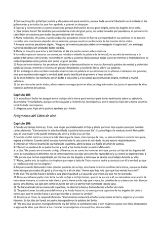 3 Con vuestro grito, gritad por justicia y ella aparecerá para vosotros, porque toda vuestra tribulación será visitada en los 
gobernantes y en todos los que han ayudado a quienes os despojan. 
4 Esperad y no renunciéis a vuestra esperanza porque disfrutaréis de una gran alegría, como los ángeles en el cielo. 
5 ¿Qué debéis hacer? No tendréis que esconderos el día del gran juicio, no seréis tomados por pecadores, el juicio eterno 
caerá lejos de vosotros para todas las generaciones del mundo. 
6 Ahora no temáis, oh justos, cuando veáis a los pecadores crecer en fuerza y prosperidad en sus caminos ni os asociéis 
con ellos sino manteneos alejados de su violencia, porque vosotros seréis socios de las huestes de los cielos. 
7 Aunque vosotros pecadores digáis: "Ninguno de nuestros pecados debe ser investigado ni registrado", sin embargo 
vuestros pecados son anotados todos los días. 
8 Ahora os muestro que la luz y las tinieblas, el día y la noche vienen sobre vosotros. 
9 No seáis impíos en vuestros corazones, no mintáis ni alteréis la palabra de la verdad, no acuséis de mentirosa a la 
palabra del Santo y del Grande, no toméis en cuenta a vuestros ídolos porque todas vuestras mentiras e impiedades no os 
serán imputadas como justicia sino como un gran pecado. 
10 Ahora sé este misterio: los pecadores alterarán y desnaturalizarán en muchas formas la palabra de verdad y proferirán 
palabras inicuas, mentirán e inventarán grandes falsedades y escribirán libros sobre sus palabras. 
11 Sin embargo si ellos escriben verdaderamente toda mi palabra en sus idiomas y si no alteran ni abrevian mis palabras, 
sino que escriben todo según la verdad, todo eso lo testificaré de primero a favor de ellos. 
12 Sé otro misterio: las escrituras serán dadas a los justos y a los sabios para comunicar alegría, rectitud y mucha 
sabiduría. 
13 Las escrituras les serán dadas, ellos creerán y se regocijarán en ellas; se alegrarán todos los justos al aprender de ellas 
todos los caminos de justicia. 
 
Capítulo 105 
1 En esos días el Señor les designó entre los hijos de la tierra para leerlas y para darles testimonio sobre su sabiduría, 
diciéndoles: "Enseñádselo, porque seréis sus guías y recibiréis las recompensas; entre todos los hijos de la tierra vosotros 
tendréis toda recompensa. 
2 ¡Alegraos pues, hijos de la justicia, tendréis paz! Amén. 
 
Fragmento del Libro de Noé 
 
Capítulo 106 
1 Pasado un tiempo tomé yo, ‘Enoc, una mujer para Matusalén mi hijo y ella le parió un hijo a quien puso por nombre 
Lamec diciendo: "Ciertamente ha sido humillada la justicia hasta este día". Cuando llegó a la madurez tomó Matusalén 
para él una mujer y ella quedó embarazada de él y le dio a luz un hijo. 
2 Cuando el niño nació su carne era más blanca que la nieve, más roja que la rosa, su pelo era blanco como la lana pura, 
espesa y brillante. Cuando abrió los ojos iluminó toda la casa como el sol y toda la casa estuvo resplandeciente. 
3 Entonces el niño se levantó de las manos de la partera, abrió la boca y le habló al Señor de justicia. 
4 El temor se apoderó de su padre Lamec y huyó y fue hasta donde su padre Matusalén. 
5 Le dijo: "He puesto en el mundo un hijo diferente, no es como los hombres sino que parece un hijo de los ángeles del 
cielo, su naturaleza es diferente, no es como nosotros; sus ojos son como los rayos del sol y su rostro es esplendoroso. 6 
"Me parece que no fue engendrado por mí sino por los ángeles y temo que se realice un prodigio durante su vida. 
7 "Ahora, padre mío, te suplico y te imploro que vayas a lado de ‘Enoc nuestro padre y conozcas con él la verdad, ya que 
su residencia está con los ángeles". 
8 Así pues cuando Matusalén hubo oído las palabras de su hijo, vino hacia mí en los confines de la tierra, porque se había 
enterado que yo estaba allí; gritó y oí su voz; fui a él y le dije: "Heme aquí hijo mío ¿por qué has venido hacia mí?". 
9 Me dijo: "He venido hacia ti debido a una gran inquietud y a causa de una visión a la que me he acercado. 
10 Ahora escúchame padre mío, le ha nacido un hijo a mi hijo Lamec, que no se parece a él, su naturaleza no es como la 
naturaleza humana, su color es más blanco que la nieve y más rojo que la rosa, los cabellos de su cabeza son más blancos 
que la lana blanca, sus ojos son como los rayos del sol y al abrirse han iluminado toda la casa. 
11 "Se ha levantado de las manos de la partera, ha abierto la boca y ha bendecido al Señor del cielo. 
12 "Su padre Lamec ha sido presa del temor y ha huido hacia mí, no cree que sea suyo sino de los ángeles del cielo y 
heme aquí que he venido hacia ti para que me des a conocer la verdad". 
13 Entonces yo ‘Enoc, le respondí diciendo: "Ciertamente restaurará el Señor su ley sobre la tierra, según vi y te conté, 
hijo mío. En los días de Yared, mi padre, transgredieron la palabra del Señor. 
14 "He aquí que pecaron, transgredieron la ley del Señor, la cambiaron para ir con mujeres y pecar con ellas; desposaron 
a algunas de ellas, que dieron a luz criaturas no semejantes a los espíritus, sino carnales. 
 