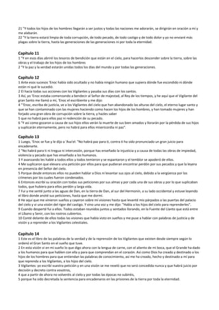 21 "Y todos los hijos de los hombres llegarán a ser justos y todas las naciones me adorarán, se dirigirán en oración a mí y 
me alabarán. 
22 "Y la tierra estará limpia de toda corrupción, de todo pecado, de todo castigo y de todo dolor y yo no enviaré más 
plagas sobre la tierra, hasta las generaciones de las generaciones ni por toda la eternidad. 
 
Capítulo 11 
1 "Y en esos días abriré los tesoros de bendición que están en el cielo, para hacerlos descender sobre la tierra, sobre las 
obras y el trabajo de los hijos de los hombres 
2 "Y la paz y la verdad estarán unidas todos los días del mundo y por todas las generaciones. 
 
Capítulo 12 
1 Ante esos sucesos ‘Enoc había sido ocultado y no había ningún humano que supiera dónde fue escondido ni dónde 
están ni qué le sucedió. 
2 El hacía todas sus acciones con los Vigilantes y pasaba sus días con los santos. 
3 Así, yo ‘Enoc estaba comenzando a bendecir al Señor de majestad, al Rey de los tiempos, y he aquí que el Vigilante del 
gran Santo me llamó a mí, ‘Enoc el escribiente y me dijo: 
4 "‘Enoc, escriba de justicia, ve a los Vigilantes del cielo que han abandonado las alturas del cielo, el eterno lugar santo y 
que se han contaminado con las mujeres haciendo como hacen los hijos de los hombres, y han tomado mujeres y han 
forjado una gran obra de corrupción sobre la tierra, y hazles saber 
5 que no habrá para ellos paz ni redención de su pecado. 
6 "Y así como gozaron a causa de sus hijos ellos verán la muerte de sus bien amados y llorarán por la pérdida de sus hijos 
y suplicarán eternamente, pero no habrá para ellos misericordia ni paz". 
 
Capítulo 13 
1 Luego, ‘Enoc se fue y le dijo a 'Asa'el: "No habrá paz para ti, contra ti ha sido pronunciado un gran juicio para 
encadenarte. 
2 "No habrá para ti ni tregua ni intercesión, porque has enseñado la injusticia y a causa de todas las obras de impiedad, 
violencia y pecado que has enseñado a los humanos. 
3 Y avanzando les hablé a todos ellos y todos temieron y se espantaron y el temblor se apoderó de ellos. 
4 Me suplicaron que elevara una petición por ellos para que pudieran encontrar perdón por sus pecados y que la leyera 
en presencia del Señor del cielo. 
5 Porque desde entonces ellos no pueden hablar a Dios ni levantar sus ojos al cielo, debido a la vergüenza por los 
crímenes por los cuales fueron condenados. 
6 Entonces escribí su oración con todas sus peticiones por sus almas y por cada una de sus obras y por lo que suplicaban 
todos, que hubiera para ellos perdón y larga vida. 
7 Fui y me senté junto a las aguas de Dan, en la tierra de Dan, al sur del Hermonín, a su lado occidental y estuve leyendo 
el libro donde anoté sus peticiones, hasta que me dormí. 
8 He aquí que me vinieron sueños y cayeron sobre mí visiones hasta que levanté mis párpados a las puertas del palacio 
del cielo y vi una visión del rigor del castigo. Y vino una voz y me dijo: "Habla a los hijos del cielo para reprenderles". 
9 Cuando desperté fui a ellos. Todos estaban reunidos juntos y sentados llorando, en la Fuente del Llanto que está entre 
el Líbano y Senir, con los rostros cubiertos. 
10 Conté delante de ellos todas las visiones que había visto en sueños y me puse a hablar con palabras de justicia y de 
visión y a reprender a los Vigilantes celestiales. 
 
Capítulo 14 
1 Este es el libro de las palabras de la verdad y de la reprensión de los Vigilantes que existen desde siempre según lo 
ordenó el Gran Santo en el sueño que tuve. 
2 En esta visión vi en mi sueño lo que digo ahora con la lengua de carne, con el aliento de mi boca, que el Grande ha dado 
a los humanos para que hablen con ella y para que comprendan en el corazón. Así como Dios ha creado y destinado a los 
hijos de los hombres para que entiendan las palabras de conocimiento, así me ha creado, hecho y destinado a mí para 
que reprenda a los Vigilantes, a los hijos del cielo. 
3 Vigilantes: yo escribí vuestra petición y en una visión se me reveló que no será concedida nunca y que habrá juicio por 
decisión y decreto contra vosotros, 
4 que a partir de ahora no volveréis al cielo y por todas las épocas no subiréis, 
5 porque ha sido decretada la sentencia para encadenaros en las prisiones de la tierra por toda la eternidad. 
 