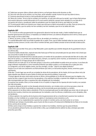 15 "Habrá por eso gran cólera y diluvio sobre la tierra y se hará gran destrucción durante un año. 
16 "Pero ese niño que os ha nacido y sus tres hijos, serán salvados cuando mueran los que hay sobre la tierra. 
17 "Entonces descansará la tierra y será purificada de la gran corrupción. 
18 "Ahora di a Lamec: 'él es tu hijo en verdad y sin mentiras, es tuyo este niño que ha nacido'; que le llame Noé porque 
será vuestro descanso cuando descanséis en él y será vuestra salvación, porque serán salvados él y sus hijos de la 
corrupción de la tierra, causada por todos los pecadores y por los impíos de la tierra, que habrá en sus días. 
19 "A continuación habrá una injusticia aun mayor que esta que se habrá consumado en sus días. Pues yo conozco los 
misterios del Señor, que los santos me han contado y me han revelado y que leí en las tablas del cielo. 
 
Capítulo 107 
1 "Yo vi escrito en ellas que generación tras generación obrará el mal de este modo, y habrá maldad hasta que se 
levanten generaciones de justicia, la impiedad y la maldad terminen y la violencia desaparezca de la tierra y hasta que el 
bien venga a la tierra sobre ellos. 
2 "Ahora, ve Lamec, tú hijo, y dile que este niño es, de verdad y sin mentiras, su hijo". 
3 Y cuando Matusalén hubo escuchado la palabra de su padre ‘Enoc, que le había revelado todas las cosas secretas, él 
regresó y la hizo conocer y le dio a este niño el nombre de Noé, pues él debía consolar la tierra de toda la destrucción. 
 
Capítulo 108 
1 [Otro libro que escribió ‘Enoc para su hijo Matusalén y para aquellos que vendrán después de él y guardarán la ley en 
los últimos días. 
2 Vosotros habéis obrado bien, esperad estos días hasta que el final sea consumado para los que obran mal y hasta que 
sea consumido el poder de los pecadores. 
3 Esperad porque verdaderamente el pecado pasará y el nombre de los pecadores será borrado del libro de la vida y del 
libro de los santos; y su semilla será destruida para, siempre, sus espíritus serán muertos, se lamentarán en un desierto 
caótico y arderán en el fuego porque allí no habrá tierra. 
4 Observé allí una nube que no se veía bien porque a causa de su profundidad no podía mirar por encima; vi una llama de 
fuego ardiendo resplandecer y como montañas brillantes que daban vueltas y se arrastraban de un lado para otro. 
5 Le pregunté a uno de los ángeles santos, que iba conmigo, y le dije: "¿Qué es ese objeto brillante?" 
Porque no es el cielo sino solamente una llama brillante que arde y un estruendo de gritos, llantos, lamentos y gran 
sufrimiento. 
6 Me dijo: "A este lugar que ves allí son arrojadas las almas de los pecadores, de los impíos, de los que obran mal y de 
todos aquellos que alteren lo que el Señor ha dicho por boca de los profetas, lo que será. 
7 Porque algunas de estas cosas están escritas en libros y otras grabadas en lo alto del cielo para que los ángeles y los 
santos las lean y sepan lo que ocurrirá a los pecadores, a los espíritus humildes, a quienes han afligido sus cuerpos y han 
sido recompensados por Dios y a quienes han sido ultrajados por los malvados; 
8 a quienes han amado a Dios y no han amado el oro ni la plata ni ninguna de las riquezas de este mundo y sus cuerpos 
han sido torturados; 
9 a quienes después de existir no han deseado alimento terrestre, son mirados como una brisa que pasa y viven de 
acuerdo con ello y el Señor ha probado sus almas y las ha encontrado puras para bendecir su nombre. 
10 He expuesto en los libros toda su bendición: Él les ha recompensado pues ha sido hallado que aman más al cielo que al 
solo de este mundo y mientras eran pisoteadas por los malvados y oían las ofensas y maldiciones y eran ultrajadas, ellas 
me bendecían. 
11 Ahora apelaré a los espíritus de los buenos entre las generaciones de luz y transformaré a quienes han nacido en 
tinieblas y no han recibido en su cuerpo honor y gloria ni recompensa como convenía a su fe. 
12 Exhibiré en una luz resplandeciente a quienes han amado mi nombre santo y los haré sentar en un trono. 
13 Brillarán por tiempos innumerables, pues el juicio de Dios es justo y Él restaurará la fidelidad de los fieles en la morada 
de los caminos de la verdad. 
14 Ellos verán arrojar en las tinieblas a quienes han vivido en las tinieblas, mientras que los justos brillarán. 
15 Los pecadores gritaran fuerte y los verán brillar a ellos, que verdaderamente saldrán los días y tiempos que están 
prescritos para ellos. 
 