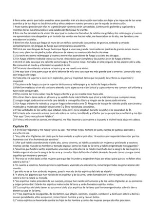6 Pero antes veréis que todos vuestros seres queridos irán a la destrucción con todos sus hijos y las riquezas de tus seres 
queridos y de sus hijos no las disfrutaréis y ellos caerán en vuestra presencia por la espada de destrucción. 
7 Pues vuestra petición por ellos ni la petición por vosotros serán concedidas. Continuaréis pidiendo y suplicando y 
mientras lloráis no pronunciéis ni una palabra del texto que he escrito. 
8 Esto me fue revelado en la visión: He aquí que las nubes me llamaban, la neblina me gritaba y los relámpagos y truenos 
me apremiaban y me despedían y en la visión los vientos me hacían volar, me levantaban en lo alto, me llevaban y me 
entraban en los cielos. 
9 Entré en ellos hasta que llegué al muro de un edificio construido con piedras de granizo, rodeado y cercado 
completamente con lenguas de fuego que comenzaron a asustarme.  
10 Entré por esas lenguas de fuego hasta que llegué a una casa grande construida con piedras de granizo cuyos muros. 
Eran como planchas de piedra; todas ellas eran de nieve y su suelo estaba hecho de nieve. 
11 Su techo era como relámpagos y trueno y entre ellos querubines de fuego y su cielo era de agua. 
12 Un fuego ardiente rodeaba todos sus muros cercándolos por completo y las puertas eran de fuego ardiente. 
13 Entré en esta casa que era caliente como fuego y fría como nieve. No había en ella ninguno de los placeres de la vida. 
Me consumió el miedo y el temblor se apoderó de mí. 
14 Tiritando y temblando caí sobre mi rostro y se me reveló una visión: 
15 He aquí que vi una puerta que se abría delante de mí y otra casa que era más grande que la anterior, construida toda 
con lenguas de fuego. 
16 Toda ella era superior a la otra en esplendor, gloria y majestad, tanto que no puedo describiros su esplendor y 
majestad. 
17 Su piso era de fuego y su parte superior de truenos y relámpagos y su techo de fuego ardiente. 
18 Me fue revelada y vi en ella un trono elevado cuyo aspecto era el del cristal y cuyo contorno era como el sol brillante y 
tuve visión de querubín. 
19 Por encima del trono salían ríos de fuego ardiente y yo no resistía mirar hacia allá. 
20 La Gran Gloria tenía sede en el trono y su vestido lucía más brillante que el sol y más blanco que cualquier nieve; 
21 ningún ángel podía entrar verle la cara debido a la magnífica Gloria y ningún ser de carne podía mirarlo. 
22 Un fuego ardiente le rodeaba y un gran fuego se levantaba ante Él. Ninguno de los que le rodeaba podía acercársele y 
multitudes y multitudes estaban de pie ante Él y Él no necesitaba consejeros. 
23 Y las santidades de los santos que estaban cerca de Él no se alejaban durante la noche ni se separaban de Él. 
24 Yo hasta este momento estaba postrado sobre mi rostro, temblando y el Señor por su propia boca me llamó y me dijo: 
"Ven aquí ‘Enoc y escucha mi Palabra". 
25 Y vino a mí uno de los santos, me despertó, me hizo levantar y acercarme a la puerta e incliné hacia abajo mi cabeza. 
 
Capítulo 15 
1 Y él me correspondió y me habló y yo oí su voz: "No temas ‘Enoc, hombre de justo, escriba de justicia; acércate y 
escucha mi voz. 
2 "Ve y dile a los Vigilantes del cielo que te han enviado a suplicar por ellos: 'A vosotros corresponde interceder por los 
humanos y no a los humanos por vosotros'. 
3 '¿Por qué habéis abandonando el cielo alto, santo y eterno, os habéis acostado con mujeres y profanado a vosotros 
mismos con las hijas de los hombres y tomado esposas como los hijos de la tierra y habéis engendrado hijos gigantes? 
4 'Vosotros que fuisteis santos espirituales viviendo una vida eterna os habéis manchado con la sangre de las mujeres y 
habéis engendrado con la sangre de la carne y como los hijos del hombre habéis deseado después carne y sangre como 
aquellos que mueren y perecen' . 
5 "Por eso yo les he dado a ellos mujeres para que las fecunden y engendren hijos por ellas y para que así no falten ellos 
sobre la tierra." 
6 'En cuanto a vosotros, fuisteis primero espirituales, viviendo una vida eterna, inmortal por todas las generaciones del 
mundo; 
7 por ello no se os han atribuido mujeres, pues la morada de los espíritus del cielo es el cielo'. 
8 "Y ahora, los gigantes que han nacido de los espíritus y de la carne, serán llamados en la tierra espíritus malignos y 
sobre la tierra estará su morada. 
9 "Los espíritus malos proceden de sus cuerpos, porque han nacido de humanos y de los santos Vigilantes es su comienzo 
y origen primordial. Estarán los espíritus malos sobre la tierra y serán llamados espíritus malos. 
10 "Los espíritus del cielo tienen su casa en el cielo y los espíritus de la tierra que fueron engendrados sobre la tierra 
tienen su casa en la tierra. 
11 "Y los espíritus de los gigantes, de los Nefilim, que afligen, oprimen, invaden, combaten y destruyen sobre la tierra y 
causan penalidades, ellos aunque no comen tienen hambre y sed y causan daños. 
12 "estos espíritus se levantarán contra los hijos de los hombre y contra las mujeres porque de ellos proceden. 
 