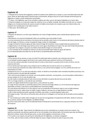 Capítulo 16 
1 "Después de la muerte de los gigantes cuando los espíritus han salidos de su cuerpo, su carne será destruida antes del 
juicio. Serán así destruidos hasta el día de la gran consumación, del gran juicio en el cual el tiempo terminará para los 
Vigilantes e impíos y seréis totalmente consumados. 
2 "Y ahora, a los Vigilantes, que te han enviado a suplicar por ellos, que en otra época habitaban en el cielo, diles: 
3 'Vosotros estabais en el cielo pero todos los misterios no se os habían revelado. No habéis conocido sino un misterio 
indigno y en el endurecimiento de vuestro corazón lo habéis comunicado a las mujeres y por ese misterio ellas y los 
hombres han multiplicado el mal sobre la tierra'. 
4 "Diles pues: 'No tendréis paz'". 
 
Capítulo 17 
1 Después me llevaron a un sitio cuyos habitantes son como el fuego ardiente, pero cuando desean aparecen como 
humanos. 
2 Me llevaron a la casa de la tempestad, sobre una montaña cuya cima tocaba el cielo, 
3 y vi las mansiones de las luminarias y los tesoros de las estrellas y del trueno, en los extremos del abismo donde están el 
arco de fuego, sus flechas y carcaj, la espada de fuego y todos los relámpagos. 
4 Luego me llevaron hasta las aguas de vida y hasta el fuego del occidente, el que recogió todas las puestas de sol. 
5 Llegué hasta un río de fuego cuyas llamas corren como agua y desemboca en el gran mar que está al lado del poniente; 
6 vi grandes ríos y llegué a una gran oscuridad y hasta donde ningún ser carnal camina; 
7 vi las montañas de las tinieblas de invierno y el sitio hacia donde fluyen todas las aguas del abismo; 
8 y vi la desembocadura de todos los ríos de la tierra y la desembocadura del abismo. 
 
Capítulo 18 
1 Vi los tesoros de los vientos y vi que con ellos Él ha adornado toda la creación y los cimientos de la tierra; 
2 y vi también la piedra angular de la tierra y los cuatro vientos que sostienen la tierra y el firmamento; 
3 vi como los vientos extienden el velo del cielo en lo alto y cómo tienen su puesto entre el cielo y la tierra: son las 
columnas del cielo; 
4 vi los vientos que hacen girar y que conducen por las órbitas del sol y de los astros en sus estancias; 
5 vi los vientos que sostienen las nubes sobre la tierra; vi los caminos de los ángeles; vi en los confines de la tierra el 
firmamento en lo alto. 
6 Después fui al sur y vi un sitio que ardía día y noche, en donde se encontraban siete montañas de piedras preciosas, tres 
del lado oriental y tres del lado del mediodía. 
7 Así, entre las que estaban en el oriente, una era de piedra multicolor, una de perlas, y la otra de piedras medicinales; y 
las que estaban en el sur eran de piedra roja. 
8 La del medio se elevaba hasta el cielo como el trono del Señor y la parte alta del trono era de zafiro. 
9 Yo vi un fuego ardiente, y más allá de esas montañas 
10 está una región donde termina la gran tierra, y ahí culminan los cielos. 
11 Luego me fue mostrado un profundo abismo entre columnas de fuego celeste, y vi en él columnas de fuego que 
descendían al fondo y cuya altura y profundidad eran inconmensurables; 
12 y más allá de este abismo vi un sitio sobre el cual no se extendía el firmamento, bajo el cual no había tampoco 
cimientos de la tierra; sobre el que no había ni agua ni pájaros, sino que era un lugar desierto y terrible. 
13 Allí vi siete estrellas parecidas a grandes montañas, que ardían, y cuando pregunté sobre esto, 
14 El ángel me dijo: "Este sitio es el final del cielo y de la tierra; ha llegado a ser la prisión de las estrellas y de los poderes 
del cielo. 
15 "Las estrellas que ruedan sobre el fuego son las que han transgredido el mandamiento del Señor, desde el comienzo 
de su ascenso, porque no han llegado a su debido tiempo; 
16 y Él se irritó contra ellas y las ha encadenado hasta el tiempo de la consumación de su culpa para siempre, en el año 
del misterio". 
 
Capítulo 19 
1 Después Sariel me dijo: "Aquí estarán los Vigilantes que se han conectado por su propia cuenta con mujeres. Sus 
espíritus asumiendo muy diversas apariencias se han corrompido y han descarriado a los humanos para que sacrifiquen a 
demonios y dioses, hasta el día del gran juicio, en que serán juzgados y encontrarán su final. 
2 "En cuanto a sus mujeres, las que fueron seducidas por los Vigilantes, se volverán sosegadas". 
3 Yo ‘Enoc, solo, he visto la visión, el final de todas las cosas y ningún humano ha visto lo que yo he visto. 
 
