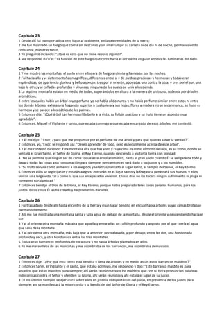  
Capítulo 23 
1 Desde allí fui transportado a otro lugar al occidente, en las extremidades de la tierra; 
2 me fue mostrado un fuego que corría sin descanso y sin interrumpir su carrera ni de día ni de noche, permaneciendo 
constante, mientras tanto. 
3 Yo pregunté diciendo: "¿Qué es esto que no tiene reposo alguno?". 
4 Me respondió Ra'u'el: "La función de este fuego que corre hacia el occidente es guiar a todas las luminarias del cielo. 
 
Capítulo 24 
1 Y me mostró las montañas: el suelo entre ellas era de fuego ardiente y llameaba por las noches. 
2 Fui hacia allá y vi siete montañas magníficas, diferentes entre sí y de piedras preciosas y hermosas y todas eran 
espléndidas, de apariencia gloriosa y bello aspecto: tres por el oriente, apoyadas una contra la otra; y tres por el sur, una 
bajo la otra; y vi cañadas profundas y sinuosas, ninguna de las cuales se unía a las demás. 
3 La séptima montaña estaba en medio de todas, superándolas en altura a la manera de un trono, rodeada por árboles 
aromáticos, 
4 entre los cuales había un árbol cuyo perfume yo no había olido nunca y no había perfume similar entre estos ni entre 
los demás árboles: exhala una fragancia superior a cualquiera y sus hojas, flores y madera no se secan nunca, su fruto es 
hermoso y se parece a los dátiles de las palmas. 
5 Entonces dije: "¡Qué árbol tan hermoso! Es bello a la vista, su follaje gracioso y su fruto tiene un aspecto muy 
agradable". 
6 Entonces, Miguel el Vigilante y santo, que estaba conmigo y que estaba encargado de esos árboles, me contestó. 
 
Capítulo 25 
1 Y él me dijo: "‘Enoc, ¿para qué me preguntas por el perfume de ese árbol y para qué quieres saber la verdad?". 
2 Entonces, yo, ‘Enoc, le respondí así: "Deseo aprender de todo, pero especialmente acerca de este árbol". 
3 Y él me contestó diciendo: Esta montaña alta que has visto y cuya cima es como el trono de Dios, es su trono, donde se 
sentará el Gran Santo, el Señor de Gloria, el Rey Eterno, cuando descienda a visitar la tierra con bondad. 
4 "No se permite que ningún ser de carne toque este árbol aromático, hasta el gran juicio cuando Él se vengará de todo y 
llevará todas las cosas a su consumación para siempre, pero entonces será dado a los justos y a los humildes. 
5 "Su fruto servirá como alimento a los elegidos y será trasplantado al lugar santo, al templo del Señor, el Rey Eterno. 
6 Entonces ellos se regocijarán y estarán alegres; entrarán en el lugar santo y la fragancia penetrará sus huesos; y ellos  
vivirán una larga vida, tal y como la que sus antepasados vivieron. En sus días no los tocará ningún sufrimiento ni plaga ni 
tormento ni calamidad." 
7 Entonces bendije al Dios de la Gloria, al Rey Eterno, porque había preparado tales cosas para los humanos, para los 
justos. Estas cosas Él las ha creado y ha prometido dárselas. 
 
Capítulo 26 
1 Fui trasladado desde allí hasta el centro de la tierra y vi un lugar bendito en el cual había árboles cuyas ramas brotaban 
permanentemente. 
2 Allí me fue mostrada una montaña santa y salía agua de debajo de la montaña, desde el oriente y descendiendo hacia el 
sur. 
3 Y vi al oriente otra montaña más alta que aquella y entre ellas un cañón profundo y angosto por el que corría el agua 
que salía de la montaña. 
4 Y al occidente otra montaña, más baja que la anterior, poco elevada, y por debajo, entre las dos, una hondonada 
profunda y seca, y otra hondonada entre las tres montañas. 
5 Todas eran barrancos profundos de roca dura y no había árboles plantados en ellos. 
6 Yo me maravillaba de las montañas y me asombraba de los barrancos, me asombraba demasiado. 
 
Capítulo 27 
1 Entonces dije: "¿Por qué esta tierra está bendita y llena de árboles y en medio están estos barrancos malditos?" 
2 Entonces Sariel, el Vigilante y el santo, que estaba conmigo, me respondió y dijo: "Este barranco maldito es para 
aquellos que están malditos para siempre; ahí serán reunidos todos los malditos que con su boca pronuncian palabras 
indecorosas contra el Señor y ofenden su Gloria, ahí serán reunidos y ahí estará el lugar de su juicio. 
3 En los últimos tiempos se ejecutará sobre ellos en justicia el espectáculo del juicio, en presencia de los justos para 
siempre; ahí se manifestará la misericordia y la bendición del Señor de Gloria y el Rey Eterno. 
 