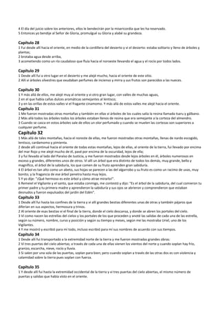 4 El día del juicio sobre los anteriores, ellos le bendecirán por la misericordia que les ha reservado. 
5 Entonces yo bendije al Señor de Gloria, promulgué su Gloria y alabé su grandeza. 
 
Capítulo 28 
1 Fui desde allí hacia el oriente, en medio de la cordillera del desierto y vi el desierto: estaba solitario y lleno de árboles y 
plantas; 
2 brotaba agua desde arriba, 
3 acometiendo como un río caudaloso que fluía hacia el noroeste llevando el agua y el rocío por todos lados. 
 
Capítulo 29 
1 Desde allí fui a otro lugar en el desierto y me alejé mucho, hacia el oriente de este sitio. 
2 Allí vi árboles silvestres que exudaban perfumes de incienso y mirra y sus frutos son parecidos a las nueces. 
 
Capítulo 30 
1 Y más allá de ellos, me alejé muy al oriente y vi otro gran lugar, con valles de muchas aguas, 
2 en el que había cañas dulces aromáticas semejantes al lentisco; 
3 y en las orillas de estos valles vi el fragante cinamomo. Y más allá de estos valles me alejé hacia el oriente. 
Capítulo 31 
1 Me fueron mostradas otras montañas y también en ellas vi árboles de los cuales salía la resina llamada tsaru y gálbano. 
2 Más allá todos los árboles todos los árboles estaban llenos de resina que era semejante a la corteza del almendro. 
3 Cuando se casca en estos árboles sale de ellos un olor perfumado y cuando se muelen las cortezas son superiores a 
cualquier perfume. 
Capítulo 32 
1 Más allá de tales montañas, hacia el noreste de ellas, me fueron mostradas otras montañas, llenas de nardo escogido, 
lentisco, cardamomo y pimienta. 
2 desde allí continué hacia el oriente de todas estas montañas, lejos de ellas, al oriente de la tierra, fui llevado por encima 
del mar Rojo y me alejé mucho de él, pasé por encima de la oscuridad, lejos de ella; 
3 y fui llevado al lado del Paraíso de Justicia, y me fueron mostrados desde lejos árboles en él, árboles numerosos en 
exceso y grandes, diferentes unos de otros. Vi allí un árbol que era distinto de todos los demás, muy grande, bello y 
magnífico, el árbol de la sabiduría, los que comen de su fruto aprenden gran sabiduría. 
4 El árbol es tan alto como un abeto, sus hojas se parecen a las del algarrobo y su fruto es como un racimo de uvas, muy 
bonito; y la fragancia de ese árbol penetra hasta muy lejos.  
5 Y yo dije: "¡Qué hermoso es este árbol y cómo atrae mirarlo!". 
6 Remeiel el Vigilante y el santo, que estaba conmigo, me contestó y dijo: "Es el árbol de la sabiduría, del cual comieron tu 
primer padre y tu primera madre y aprendieron la sabiduría y sus ojos se abrieron y comprendieron que estaban 
desnudos y fueron expulsados del jardín del Edén". 
Capítulo 33 
1 Desde allí fui hasta los confines de la tierra y vi allí grandes bestias diferentes unas de otras y también pájaros que 
diferían en sus aspectos, hermosura y trinos. 
2 Al oriente de esas bestias vi el final de la tierra, donde el cielo descansa, y donde se abren los portales del cielo. 
3 Vi como nacen las estrellas del cielos y los portales de los que proceden y anoté las salidas de cada una de las estrella, 
según su número, nombre, curso y posición y según su tiempo y meses, según me las mostraba Uriel, uno de los 
Vigilantes. 
4 Y me mostró y escribió para mí todo, incluso escribió para mí sus nombres de acuerdo con sus tiempos. 
Capítulo 34 
1 Desde allí fui transportado a la extremidad norte de la tierra y me fueron mostradas grandes obras: 
2 Vi tres puertas del cielo abiertas; a través de cada una de ellas vienen los vientos del norte y cuando soplan hay frío, 
granizo, escarcha, nieve, rocío y lluvia. 
3 Si salen por una sola de las puertas, soplan para bien; pero cuando soplan a través de las otras dos es con violencia y 
calamidad sobre la tierra pues soplan con fuerza. 
 
Capítulo 35 
1 Y desde allí fui hasta la extremidad occidental de la tierra y vi tres puertas del cielo abiertas, el mismo número de 
puertas y salidas que había visto en el oriente. 
 
 