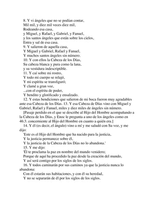 8. Y vi ángeles que no se podían contar,
Mil mil, y diez mil veces diez mil,
Rodeando esa casa,
y Miguel, y Rafael, y Gabriel, y Fanuel,
y los santos ángeles que están sobre los cielos,
Entra y sal de esa casa.
9. Y salieron de aquella casa,
Y Miguel y Gabriel, Rafael y Fanuel,
Y muchos santos ángeles sin número.
10. Y con ellos la Cabeza de los Días,
Su cabeza blanca y pura como la lana,
y su vestidura indescriptible.
11. Y caí sobre mi rostro,
Y todo mi cuerpo se relajó,
Y mi espíritu se transﬁguró;
Y clamé a gran voz,
...con el espíritu de poder,
Y bendito y gloriﬁcado y ensalzado.
12. Y estas bendiciones que salieron de mi boca fueron muy agradables
ante esa Cabeza de los Días. 13. Y esa Cabeza de Días vino con Miguel y
Gabriel, Rafael y Fanuel, miles y diez miles de ángeles sin número.
[Pasaje perdido en el que se describe al Hijo del Hombre acompañando a
la Cabeza de los Días, y Enoc le pregunta a uno de los ángeles como en
46:3. concerniente al Hijo del Hombre en cuanto a quién era.]
14. Y él (es decir, el ángulo) vino a mí y me saludó con Su voz, y me
dijo:
'Este es el Hijo del Hombre que ha nacido para la justicia,
Y la justicia permanece sobre él,
Y la justicia de la Cabeza de los Días no lo abandona.'
15. Y me dijo:
'Él te proclama la paz en nombre del mundo venidero;
Porque de aquí ha procedido la paz desde la creación del mundo,
Y así será contigo por los siglos de los siglos.
16. Y todos caminarán por sus caminos ya que la justicia nunca lo
abandona:
Con él estarán sus habitaciones, y con él su heredad,
Y no se separarán de él por los siglos de los siglos.
 
