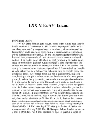 LXXIV. EL AÑO LUNAR.
CAPÍTULO LXXIV.
1. Y vi otro curso, una ley para ella, (y) cómo según esa ley hace su revo-
lución mensual. 2. Y todos estos Uriel, el santo ángel que es el líder de to-
dos ellos, me mostró, y sus posiciones, y anoté sus posiciones como él me
las mostró, y anoté sus meses como eran, y la aparición de sus luces hasta
que se cumplieron quince días. 3. En una sola séptima parte realiza toda su
luz en el este, y en una sola séptima parte realiza toda su oscuridad en el
oeste. 4. Y en ciertos meses ella altera su conﬁguración, y en ciertos meses
sigue su propio curso peculiar. 5. En dos meses la luna se pone con el sol:
en esos dos portales medios el tercero y el cuarto. 6. Ella sale durante siete
días, y da la vuelta y vuelve de nuevo por el portal donde sale el sol, y reali-
za toda su luz: y se aleja del sol, y en ocho días entra en el sexto portal por
donde sale el sol . 7. Y cuando el sol sale por la cuarta puerta, sale siete
días, hasta que sale por la quinta y vuelve a los siete días a la cuarta puerta
y cumple toda su luz: y retrocede y entra en la primera. portal en ocho días.
8. Y ella vuelve de nuevo en siete días en el cuarto portal de donde sale el
sol. 9. Así vi su posición: cómo salían las lunas y se ponía el sol en aquellos
días. 10. Y si se suman cinco años, al sol le sobran treinta días, y todos los
días que le corresponden por uno de esos cinco años, cuando están llenos,
suman 364 días. 11. Y el excedente del sol y de las estrellas asciende a seis
días: en 5 años, 6 días cada año llega a 30 días: y la luna se queda atrás del
sol y las estrellas al número de 30 días. 12. Y el sol y las estrellas cuentan
todos los años exactamente, de modo que no adelantan ni retrasan su posi-
ción en un solo día a la eternidad; pero completa los años con perfecta justi-
cia en 364 días. 13. En 3 años hay 1.092 días, y en 5 años 1.820 días, de
modo que en 8 años hay 2.912 días. 14. Solo para la luna los días suman en
3 años a 1,062 días, y en 5 años se atrasa 50 días: [es decir, a la suma de
 