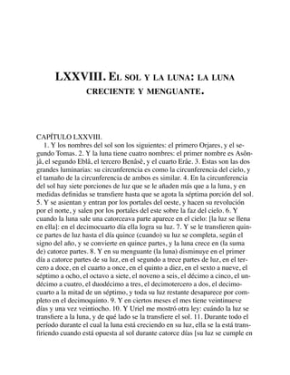 LXXVIII. EL SOL Y LA LUNA: LA LUNA
CRECIENTE Y MENGUANTE.
CAPÍTULO LXXVIII.
1. Y los nombres del sol son los siguientes: el primero Orjares, y el se-
gundo Tomas. 2. Y la luna tiene cuatro nombres: el primer nombre es Asôn-
jâ, el segundo Eblâ, el tercero Benâsê, y el cuarto Erâe. 3. Estas son las dos
grandes luminarias: su circunferencia es como la circunferencia del cielo, y
el tamaño de la circunferencia de ambos es similar. 4. En la circunferencia
del sol hay siete porciones de luz que se le añaden más que a la luna, y en
medidas deﬁnidas se transﬁere hasta que se agota la séptima porción del sol.
5. Y se asientan y entran por los portales del oeste, y hacen su revolución
por el norte, y salen por los portales del este sobre la faz del cielo. 6. Y
cuando la luna sale una catorceava parte aparece en el cielo: [la luz se llena
en ella]: en el decimocuarto día ella logra su luz. 7. Y se le transﬁeren quin-
ce partes de luz hasta el día quince (cuando) su luz se completa, según el
signo del año, y se convierte en quince partes, y la luna crece en (la suma
de) catorce partes. 8. Y en su menguante (la luna) disminuye en el primer
día a catorce partes de su luz, en el segundo a trece partes de luz, en el ter-
cero a doce, en el cuarto a once, en el quinto a diez, en el sexto a nueve, el
séptimo a ocho, el octavo a siete, el noveno a seis, el décimo a cinco, el un-
décimo a cuatro, el duodécimo a tres, el decimotercero a dos, el decimo-
cuarto a la mitad de un séptimo, y toda su luz restante desaparece por com-
pleto en el decimoquinto. 9. Y en ciertos meses el mes tiene veintinueve
días y una vez veintiocho. 10. Y Uriel me mostró otra ley: cuándo la luz se
transﬁere a la luna, y de qué lado se la transﬁere el sol. 11. Durante todo el
período durante el cual la luna está creciendo en su luz, ella se la está trans-
ﬁriendo cuando está opuesta al sol durante catorce días [su luz se cumple en
 