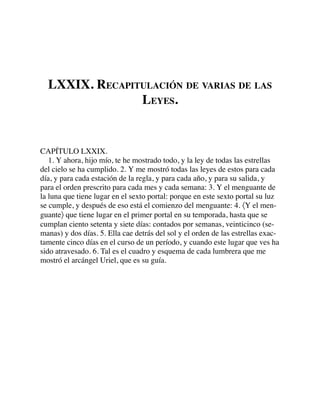 LXXIX. RECAPITULACIÓN DE VARIAS DE LAS
LEYES.
CAPÍTULO LXXIX.
1. Y ahora, hijo mío, te he mostrado todo, y la ley de todas las estrellas
del cielo se ha cumplido. 2. Y me mostró todas las leyes de estos para cada
día, y para cada estación de la regla, y para cada año, y para su salida, y
para el orden prescrito para cada mes y cada semana: 3. Y el menguante de
la luna que tiene lugar en el sexto portal: porque en este sexto portal su luz
se cumple, y después de eso está el comienzo del menguante: 4. 〈Y el men-
guante〉 que tiene lugar en el primer portal en su temporada, hasta que se
cumplan ciento setenta y siete días: contados por semanas, veinticinco (se-
manas) y dos días. 5. Ella cae detrás del sol y el orden de las estrellas exac-
tamente cinco días en el curso de un período, y cuando este lugar que ves ha
sido atravesado. 6. Tal es el cuadro y esquema de cada lumbrera que me
mostró el arcángel Uriel, que es su guía.
 