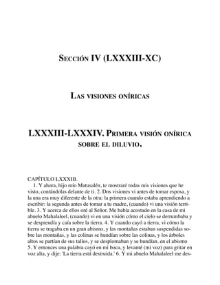 SECCIÓN IV (LXXXIII-XC)
LAS VISIONES ONÍRICAS
LXXXIII-LXXXIV. PRIMERA VISIÓN ONÍRICA
SOBRE EL DILUVIO.
CAPÍTULO LXXXIII.
1. Y ahora, hijo mío Matusalén, te mostraré todas mis visiones que he
visto, contándolas delante de ti. 2. Dos visiones vi antes de tomar esposa, y
la una era muy diferente de la otra: la primera cuando estaba aprendiendo a
escribir: la segunda antes de tomar a tu madre, (cuando) vi una visión terri-
ble. 3. Y acerca de ellos oré al Señor. Me había acostado en la casa de mi
abuelo Mahalaleel, (cuando) vi en una visión cómo el cielo se derrumbaba y
se desprendía y caía sobre la tierra. 4. Y cuando cayó a tierra, vi cómo la
tierra se tragaba en un gran abismo, y las montañas estaban suspendidas so-
bre las montañas, y las colinas se hundían sobre las colinas, y los árboles
altos se partían de sus tallos, y se desplomaban y se hundían. en el abismo
5. Y entonces una palabra cayó en mi boca, y levanté (mi voz) para gritar en
voz alta, y dije: 'La tierra está destruida.' 6. Y mi abuelo Mahalaleel me des-
 