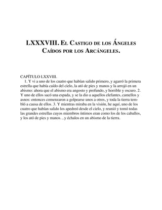 LXXXVIII. EL CASTIGO DE LOS ÁNGELES
CAÍDOS POR LOS ARCÁNGELES.
CAPÍTULO LXXVIII.
1. Y vi a uno de los cuatro que habían salido primero, y agarró la primera
estrella que había caído del cielo, la ató de pies y manos y la arrojó en un
abismo: ahora que el abismo era angosto y profundo, y horrible y oscuro. 2.
Y uno de ellos sacó una espada, y se la dio a aquellos elefantes, camellos y
asnos: entonces comenzaron a golpearse unos a otros, y toda la tierra tem-
bló a causa de ellos. 3. Y mientras miraba en la visión, he aquí, uno de los
cuatro que habían salido los apedreó desde el cielo, y reunió y tomó todas
las grandes estrellas cuyos miembros íntimos eran como los de los caballos,
y los ató de pies y manos. , y échalos en un abismo de la tierra.
 