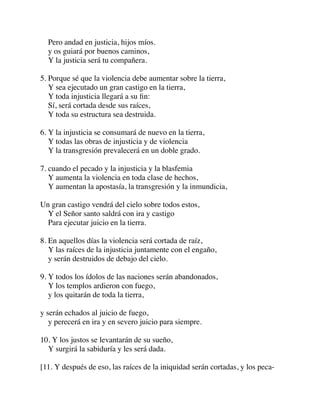 Pero andad en justicia, hijos míos.
y os guiará por buenos caminos,
Y la justicia será tu compañera.
5. Porque sé que la violencia debe aumentar sobre la tierra,
Y sea ejecutado un gran castigo en la tierra,
Y toda injusticia llegará a su ﬁn:
Sí, será cortada desde sus raíces,
Y toda su estructura sea destruida.
6. Y la injusticia se consumará de nuevo en la tierra,
Y todas las obras de injusticia y de violencia
Y la transgresión prevalecerá en un doble grado.
7. cuando el pecado y la injusticia y la blasfemia
Y aumenta la violencia en toda clase de hechos,
Y aumentan la apostasía, la transgresión y la inmundicia,
Un gran castigo vendrá del cielo sobre todos estos,
Y el Señor santo saldrá con ira y castigo
Para ejecutar juicio en la tierra.
8. En aquellos días la violencia será cortada de raíz,
Y las raíces de la injusticia juntamente con el engaño,
y serán destruidos de debajo del cielo.
9. Y todos los ídolos de las naciones serán abandonados,
Y los templos ardieron con fuego,
y los quitarán de toda la tierra,
y serán echados al juicio de fuego,
y perecerá en ira y en severo juicio para siempre.
10. Y los justos se levantarán de su sueño,
Y surgirá la sabiduría y les será dada.
[11. Y después de eso, las raíces de la iniquidad serán cortadas, y los peca-
 