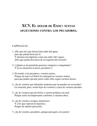 XCV. EL DOLOR DE ENOC: NUEVAS
AFLICCIONES CONTRA LOS PECADORES.
CAPÍTULO XV.
1. ¡Oh, que mis ojos fueran [una nube de] aguas
para que pueda llorar por ti,
Y derrama mis lágrimas como una nube †de† aguas:
¡Para que pueda descansar de mi angustia del corazón!
2. †¿Quién os ha permitido practicar vituperios e iniquidades?
Y así os alcanzará el juicio, pecadores.†
3. No temáis a los pecadores, vosotros justos;
Porque de nuevo el Señor los entregará en vuestras manos,
para que podáis ejecutar juicio sobre ellos según vuestros deseos.
4. ¡Ay de vosotros que fulmináis anatemas que no pueden ser revocados!
La curación, pues, estará lejos de vosotros a causa de vuestros pecados.
5. ¡Ay de vosotros que devolvéis a vuestro prójimo con mal;
Porque seréis recompensados conforme a vuestras obras.
6. ¡Ay de vosotros, testigos mentirosos!
Y a los que sopesan la injusticia,
Porque de repente pereceréis.
7. ¡Ay de vosotros, pecadores, porque perseguís a los justos!
 