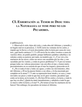 CI. EXHORTACIÓN AL TEMOR DE DIOS: TODA
LA NATURALEZA LE TEME PERO NO LOS
PECADORES.
CAPÍTULO CI.
1. Observad el cielo, hijos del cielo, y toda obra del Altísimo, y temedle y
no hagáis mal en su presencia. 2. Si Él cierra las ventanas de los cielos, e
impide que la lluvia y el rocío desciendan sobre la tierra por causa de voso-
tros, ¿qué haréis entonces? 3. Y si Él envía Su ira sobre vosotros a causa de
vuestras obras, no podéis pedirle; porque hablasteis palabras soberbias e in-
solentes contra su justicia; por tanto, no tendréis paz. 4. ¿Y no veis a los
marineros de las naves, cómo sus naves son sacudidas por las olas, y son
sacudidas por los vientos, y están en graves problemas? 5. Y por eso temen
porque todas sus valiosas posesiones van con ellos al mar, y tienen malos
presentimientos en su corazón de que el mar los tragará y perecerán en él.
6. ¿No es todo el mar y todas sus aguas, y todos sus movimientos, obra
del Altísimo, y Él no ha puesto límites a sus obras, y lo ha encerrado por
completo en la arena? 7. Y ante su reprensión tiene miedo y se seca, y mue-
ren todos sus peces y todo lo que hay en él; pero vosotros, pecadores que
estáis en la tierra, no le temáis. 8. ¿No hizo Él los cielos y la tierra, y todo lo
que hay en ellos? ¿Quién ha dado entendimiento y sabiduría a todo lo que
se mueve sobre la tierra y el mar? 9. ¿No temen al mar los marineros de los
barcos? Sin embargo, los pecadores no temen al Altísimo.
 