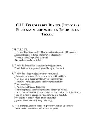 C.I.I. TERRORES DEL DÍA DEL JUICIO: LAS
FORTUNAS ADVERSAS DE LOS JUSTOS EN LA
TIERRA.
CAPÍTULO CII.
1. En aquellos días cuando Él haya traído un fuego terrible sobre ti,
¿Adónde huiréis, y dónde encontraréis liberación?
Y cuando lanza Su palabra contra ti
¿No tendrás miedo y miedo?
2. Y todas las luminarias se asustarán con gran temor,
Y toda la tierra se espantará y temblará y se alarmará.
3. Y todos los †ángeles ejecutarán sus mandatos†
y buscarán esconderse de la presencia de la Gran Gloria,
Y los hijos de la tierra temblarán y se estremecerán;
Y vosotros, pecadores, seréis malditos para siempre,
Y no tendréis paz.
4. No temáis, almas de los justos,
Y tened esperanza vosotros que habéis muerto en justicia.
5. Y no os entristezcáis si vuestra alma ha descendido con dolor al Seol,
y que en tu vida tu cuerpo no fue conforme a tu bondad,
Pero espera el día del juicio de los pecadores
y para el día de la maldición y del castigo.
6. Y sin embargo, cuando morís, los pecadores hablan de vosotros:
'Como nosotros morimos, así mueren los justos,
 