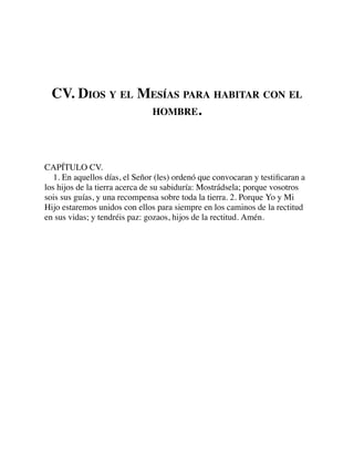 CV. DIOS Y EL MESÍAS PARA HABITAR CON EL
HOMBRE.
CAPÍTULO CV.
1. En aquellos días, el Señor (les) ordenó que convocaran y testiﬁcaran a
los hijos de la tierra acerca de su sabiduría: Mostrádsela; porque vosotros
sois sus guías, y una recompensa sobre toda la tierra. 2. Porque Yo y Mi
Hijo estaremos unidos con ellos para siempre en los caminos de la rectitud
en sus vidas; y tendréis paz: gozaos, hijos de la rectitud. Amén.
 