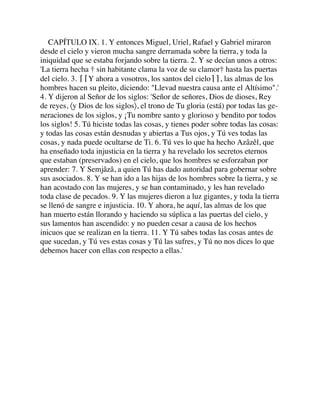 CAPÍTULO IX. 1. Y entonces Miguel, Uriel, Rafael y Gabriel miraron
desde el cielo y vieron mucha sangre derramada sobre la tierra, y toda la
iniquidad que se estaba forjando sobre la tierra. 2. Y se decían unos a otros:
'La tierra hecha † sin habitante clama la voz de su clamor† hasta las puertas
del cielo. 3. ⌈⌈Y ahora a vosotros, los santos del cielo⌉⌉, las almas de los
hombres hacen su pleito, diciendo: "Llevad nuestra causa ante el Altísimo".'
4. Y dijeron al Señor de los siglos: 'Señor de señores, Dios de dioses, Rey
de reyes, 〈y Dios de los siglos〉, el trono de Tu gloria (está) por todas las ge-
neraciones de los siglos, y ¡Tu nombre santo y glorioso y bendito por todos
los siglos! 5. Tú hiciste todas las cosas, y tienes poder sobre todas las cosas:
y todas las cosas están desnudas y abiertas a Tus ojos, y Tú ves todas las
cosas, y nada puede ocultarse de Ti. 6. Tú ves lo que ha hecho Azâzêl, que
ha enseñado toda injusticia en la tierra y ha revelado los secretos eternos
que estaban (preservados) en el cielo, que los hombres se esforzaban por
aprender: 7. Y Semjâzâ, a quien Tú has dado autoridad para gobernar sobre
sus asociados. 8. Y se han ido a las hijas de los hombres sobre la tierra, y se
han acostado con las mujeres, y se han contaminado, y les han revelado
toda clase de pecados. 9. Y las mujeres dieron a luz gigantes, y toda la tierra
se llenó de sangre e injusticia. 10. Y ahora, he aquí, las almas de los que
han muerto están llorando y haciendo su súplica a las puertas del cielo, y
sus lamentos han ascendido: y no pueden cesar a causa de los hechos
inicuos que se realizan en la tierra. 11. Y Tú sabes todas las cosas antes de
que sucedan, y Tú ves estas cosas y Tú las sufres, y Tú no nos dices lo que
debemos hacer con ellas con respecto a ellas.'
 
