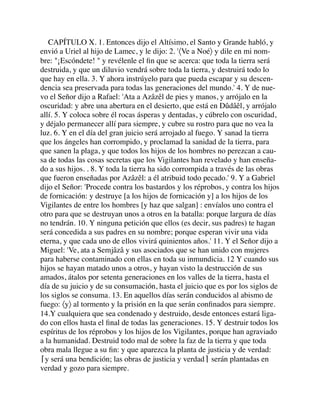 CAPÍTULO X. 1. Entonces dijo el Altísimo, el Santo y Grande habló, y
envió a Uriel al hijo de Lamec, y le dijo: 2. '〈Ve a Noé〉 y dile en mi nom-
bre: "¡Escóndete! " y revélenle el ﬁn que se acerca: que toda la tierra será
destruida, y que un diluvio vendrá sobre toda la tierra, y destruirá todo lo
que hay en ella. 3. Y ahora instrúyelo para que pueda escapar y su descen-
dencia sea preservada para todas las generaciones del mundo.' 4. Y de nue-
vo el Señor dijo a Rafael: 'Ata a Azâzêl de pies y manos, y arrójalo en la
oscuridad: y abre una abertura en el desierto, que está en Dûdâêl, y arrójalo
allí. 5. Y coloca sobre él rocas ásperas y dentadas, y cúbrelo con oscuridad,
y déjalo permanecer allí para siempre, y cubre su rostro para que no vea la
luz. 6. Y en el día del gran juicio será arrojado al fuego. Y sanad la tierra
que los ángeles han corrompido, y proclamad la sanidad de la tierra, para
que sanen la plaga, y que todos los hijos de los hombres no perezcan a cau-
sa de todas las cosas secretas que los Vigilantes han revelado y han enseña-
do a sus hijos. . 8. Y toda la tierra ha sido corrompida a través de las obras
que fueron enseñadas por Azâzêl: a él atribuid todo pecado.' 9. Y a Gabriel
dijo el Señor: 'Procede contra los bastardos y los réprobos, y contra los hijos
de fornicación: y destruye [a los hijos de fornicación y] a los hijos de los
Vigilantes de entre los hombres [y haz que salgan] : envíalos uno contra el
otro para que se destruyan unos a otros en la batalla: porque largura de días
no tendrán. 10. Y ninguna petición que ellos (es decir, sus padres) te hagan
será concedida a sus padres en su nombre; porque esperan vivir una vida
eterna, y que cada uno de ellos vivirá quinientos años.' 11. Y el Señor dijo a
Miguel: 'Ve, ata a Semjâzâ y sus asociados que se han unido con mujeres
para haberse contaminado con ellas en toda su inmundicia. 12 Y cuando sus
hijos se hayan matado unos a otros, y hayan visto la destrucción de sus
amados, átalos por setenta generaciones en los valles de la tierra, hasta el
día de su juicio y de su consumación, hasta el juicio que es por los siglos de
los siglos se consuma. 13. En aquellos días serán conducidos al abismo de
fuego: 〈y〉 al tormento y la prisión en la que serán conﬁnados para siempre.
14.Y cualquiera que sea condenado y destruido, desde entonces estará liga-
do con ellos hasta el ﬁnal de todas las generaciones. 15. Y destruir todos los
espíritus de los réprobos y los hijos de los Vigilantes, porque han agraviado
a la humanidad. Destruid todo mal de sobre la faz de la tierra y que toda
obra mala llegue a su ﬁn: y que aparezca la planta de justicia y de verdad:
⌈y será una bendición; las obras de justicia y verdad⌉ serán plantadas en
verdad y gozo para siempre.
 