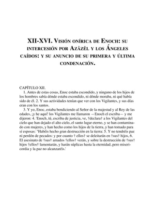 XII-XVI. VISIÓN ONÍRICA DE ENOCH: SU
INTERCESIÓN POR AZÂZÊL Y LOS ÁNGELES
CAÍDOS: Y SU ANUNCIO DE SU PRIMERA Y ÚLTIMA
CONDENACIÓN.
CAPÍTULO XII.
1. Antes de estas cosas, Enoc estaba escondido, y ninguno de los hijos de
los hombres sabía dónde estaba escondido, ni dónde moraba, ni qué había
sido de él. 2. Y sus actividades tenían que ver con los Vigilantes, y sus días
eran con los santos.
3. Y yo, Enoc, estaba bendiciendo al Señor de la majestad y al Rey de las
edades, ¡y he aquí! los Vigilantes me llamaron —Enoch el escriba— y me
dijeron: 4. 'Enoch, tú, escriba de justicia, ve, †declara† a los Vigilantes del
cielo que han dejado el alto cielo, el santo lugar eterno, y se han contamina-
do con mujeres, y han hecho como los hijos de la tierra, y han tomado para
sí esposas: "Habéis hecho gran destrucción en la tierra: 5. Y no tendréis paz
ni perdón de pecados: y por cuanto † ellos† se deleitarán en †sus† hijos, 6.
El asesinato de †sus† amados †ellos† verán, y sobre la destrucción de †sus†
hijos †ellos† lamentarán, y harán súplicas hasta la eternidad, pero miseri-
cordia y la paz no alcanzaréis.'
 