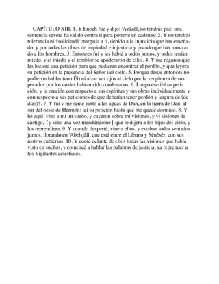 CAPÍTULO XIII. 1. Y Enoch fue y dijo: 'Azâzêl, no tendrás paz: una
sentencia severa ha salido contra ti para ponerte en cadenas: 2. Y no tendrás
tolerancia ni †solicitud† otorgada a ti, debido a la injusticia que has enseña-
do, y por todas las obras de impiedad e injusticia y pecado que has mostra-
do a los hombres. 3. Entonces fui y les hablé a todos juntos, y todos tenían
miedo, y el miedo y el temblor se apoderaron de ellos. 4. Y me rogaron que
les hiciera una petición para que pudieran encontrar el perdón, y que leyera
su petición en la presencia del Señor del cielo. 5. Porque desde entonces no
pudieron hablar (con Él) ni alzar sus ojos al cielo por la vergüenza de sus
pecados por los cuales habían sido condenados. 6. Luego escribí su peti-
ción, y la oración con respecto a sus espíritus y sus obras individualmente y
con respecto a sus peticiones de que deberían tener perdón y largura de 〈de
días〉†. 7. Y fui y me senté junto a las aguas de Dan, en la tierra de Dan, al
sur del oeste de Hermón: leí su petición hasta que me quedé dormido. 8. Y
he aquí, vino a mí un sueño, y cayeron sobre mí visiones, y vi visiones de
castigo, ⌈y vino una voz mandándome⌉ que lo dijera a los hijos del cielo, y
los reprendiera. 9. Y cuando desperté, vine a ellos, y estaban todos sentados
juntos, llorando en 'Abelsjâîl, que está entre el Líbano y Sênêsêr, con sus
rostros cubiertos. 10. Y conté delante de ellos todas las visiones que había
visto en sueños, y comencé a hablar las palabras de justicia, ya reprender a
los Vigilantes celestiales.
 