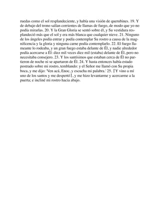 ruedas como el sol resplandeciente, y había una visión de querubines. 19. Y
de debajo del trono salían corrientes de llamas de fuego, de modo que yo no
podía mirarlas. 20. Y la Gran Gloria se sentó sobre él, y Su vestidura res-
plandeció más que el sol y era más blanca que cualquier nieve. 21. Ninguno
de los ángeles podía entrar y podía contemplar Su rostro a causa de la mag-
niﬁcencia y la gloria y ninguna carne podía contemplarlo. 22. El fuego lla-
meante lo rodeaba, y un gran fuego estaba delante de Él, y nadie alrededor
podía acercarse a Él: diez mil veces diez mil (estaba) delante de Él, pero no
necesitaba consejero. 23. Y los santísimos que estaban cerca de Él no par-
tieron de noche ni se apartaron de Él. 24. Y hasta entonces había estado
postrado sobre mi rostro, temblando: y el Señor me llamó con Su propia
boca, y me dijo: 'Ven acá, Enoc, y escucha mi palabra.' 25. ⌈Y vino a mí
uno de los santos y me despertó⌉, y me hizo levantarme y acercarme a la
puerta; e incliné mi rostro hacia abajo.
 