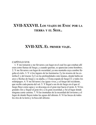 XVII-XXXVII. LOS VIAJES DE ENOC POR LA
TIERRA Y EL SEOL.
XVII-XIX. EL PRIMER VIAJE.
CAPÍTULO XVII.
1. Y me tomaron y me llevaron a un lugar en el cual los que estaban allí
eran como llamas de fuego, y cuando querían, se aparecían como hombres.
2. Y me llevaron a un lugar de oscuridad, ya una montaña cuya cumbre lle-
gaba al cielo. 3. Y vi los lugares de las luminarias ⌈y los tesoros de las es-
trellas⌉ y del trueno ⌈y⌉ en las profundidades más lejanas, donde había un
arco y ﬂechas de fuego y su aljaba, y ⌈⌈una espada de fuego⌉⌉ y todos los
relámpagos. 4. Y me llevaron a las aguas vivas, y al fuego del occidente,
que recibe cada puesta del sol. 5. Y llegué a un río de fuego en el que el
fuego ﬂuye como agua y se descarga en el gran mar hacia el oeste. 6. Vi los
grandes ríos y llegué al gran río y a la gran oscuridad, y fui al lugar donde
ninguna carne camina. 7. Vi las montañas de la oscuridad del invierno y el
lugar de donde ﬂuyen todas las aguas del abismo. 8. Vi las bocas de todos
los ríos de la tierra y la boca del abismo.
 