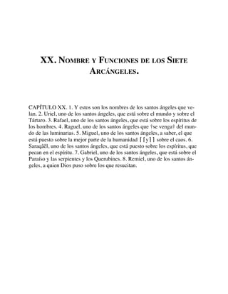 XX. NOMBRE Y FUNCIONES DE LOS SIETE
ARCÁNGELES.
CAPÍTULO XX. 1. Y estos son los nombres de los santos ángeles que ve-
lan. 2. Uriel, uno de los santos ángeles, que está sobre el mundo y sobre el
Tártaro. 3. Rafael, uno de los santos ángeles, que está sobre los espíritus de
los hombres. 4. Raguel, uno de los santos ángeles que †se venga† del mun-
do de las luminarias. 5. Miguel, uno de los santos ángeles, a saber, el que
está puesto sobre la mejor parte de la humanidad ⌈⌈y⌉⌉ sobre el caos. 6.
Saraqâêl, uno de los santos ángeles, que está puesto sobre los espíritus, que
pecan en el espíritu. 7. Gabriel, uno de los santos ángeles, que está sobre el
Paraíso y las serpientes y los Querubines. 8. Remiel, uno de los santos án-
geles, a quien Dios puso sobre los que resucitan.
 