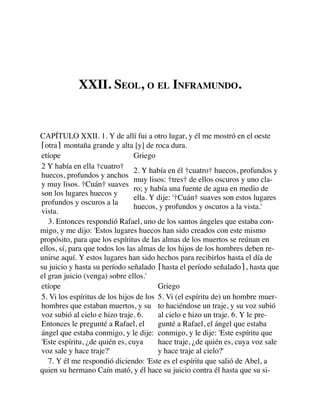 XXII. SEOL, O EL INFRAMUNDO.
CAPÍTULO XXII. 1. Y de allí fui a otro lugar, y él me mostró en el oeste
⌈otra⌉ montaña grande y alta [y] de roca dura.
etíope Griego
2 Y había en ella †cuatro†
huecos, profundos y anchos
y muy lisos. †Cuán† suaves
son los lugares huecos y
profundos y oscuros a la
vista.
2. Y había en él †cuatro† huecos, profundos y
muy lisos: †tres† de ellos oscuros y uno cla-
ro; y había una fuente de agua en medio de
ella. Y dije: '†Cuán† suaves son estos lugares
huecos, y profundos y oscuros a la vista.'
3. Entonces respondió Rafael, uno de los santos ángeles que estaba con-
migo, y me dijo: 'Estos lugares huecos han sido creados con este mismo
propósito, para que los espíritus de las almas de los muertos se reúnan en
ellos, sí, para que todos los las almas de los hijos de los hombres deben re-
unirse aquí. Y estos lugares han sido hechos para recibirlos hasta el día de
su juicio y hasta su período señalado ⌈hasta el período señalado⌉, hasta que
el gran juicio (venga) sobre ellos.'
etíope Griego
5. Vi los espíritus de los hijos de los
hombres que estaban muertos, y su
voz subió al cielo e hizo traje. 6.
Entonces le pregunté a Rafael, el
ángel que estaba conmigo, y le dije:
'Este espíritu, ¿de quién es, cuya
voz sale y hace traje?'
5. Vi (el espíritu de) un hombre muer-
to haciéndose un traje, y su voz subió
al cielo e hizo un traje. 6. Y le pre-
gunté a Rafael, el ángel que estaba
conmigo, y le dije: 'Este espíritu que
hace traje, ¿de quién es, cuya voz sale
y hace traje al cielo?'
7. Y él me respondió diciendo: 'Este es el espíritu que salió de Abel, a
quien su hermano Caín mató, y él hace su juicio contra él hasta que su si-
 