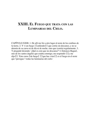 XXIII. EL FUEGO QUE TRATA CON LAS
LUMINARIAS DEL CIELO.
CAPÍTULO XXIII. 1. De allí me fui a otro lugar al oeste de los conﬁnes de
la tierra. 2. Y vi un fuego ⌈⌈ardiendo⌉⌉ que corría sin descanso, y no se
detenía de su curso ni de día ni de noche, sino que (corría) regularmente. 3.
Y pregunté diciendo: '¿Qué es esto que no descansa?' 4. Entonces Raguel,
uno de los santos ángeles que estaba conmigo, me respondió ⌈⌈y me
dijo⌉⌉: 'Este curso ⌈de fuego⌉ ⌈⌈que has visto⌉⌉ es el fuego en el oeste
que †persigue † todas las luminarias del cielo.'
 