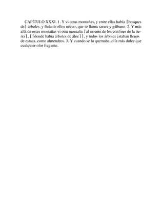 CAPÍTULO XXXI. 1. Y vi otras montañas, y entre ellas había ⌈bosques
de⌉ árboles, y ﬂuía de ellos néctar, que se llama sarara y gálbano. 2. Y más
allá de estas montañas vi otra montaña ⌈al oriente de los conﬁnes de la tie-
rra⌉, ⌈⌈donde había árboles de áloe⌉⌉, y todos los árboles estaban llenos
de estaca, como almendros. 3. Y cuando se lo quemaba, olía más dulce que
cualquier olor fragante.
 