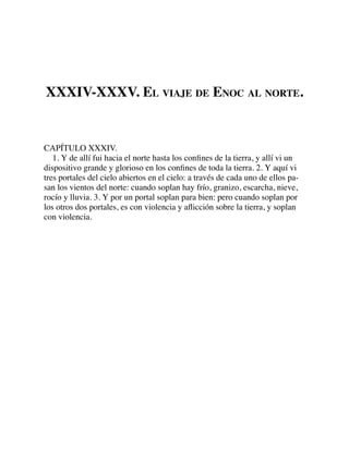 XXXIV-XXXV. EL VIAJE DE ENOC AL NORTE.
CAPÍTULO XXXIV.
1. Y de allí fui hacia el norte hasta los conﬁnes de la tierra, y allí vi un
dispositivo grande y glorioso en los conﬁnes de toda la tierra. 2. Y aquí vi
tres portales del cielo abiertos en el cielo: a través de cada uno de ellos pa-
san los vientos del norte: cuando soplan hay frío, granizo, escarcha, nieve,
rocío y lluvia. 3. Y por un portal soplan para bien: pero cuando soplan por
los otros dos portales, es con violencia y aﬂicción sobre la tierra, y soplan
con violencia.
 
