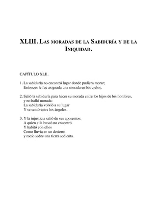 XLIII. LAS MORADAS DE LA SABIDURÍA Y DE LA
INIQUIDAD.
CAPÍTULO XLII.
1. La sabiduría no encontró lugar donde pudiera morar;
Entonces le fue asignada una morada en los cielos.
2. Salió la sabiduría para hacer su morada entre los hijos de los hombres,
y no halló morada:
La sabiduría volvió a su lugar
Y se sentó entre los ángeles.
3. Y la injusticia salió de sus aposentos:
A quien ella buscó no encontró
Y habitó con ellos
Como lluvia en un desierto
y rocío sobre una tierra sedienta.
 