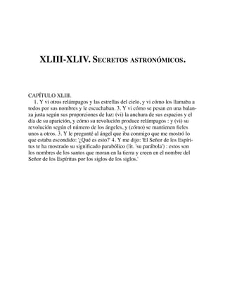 XLIII-XLIV. SECRETOS ASTRONÓMICOS.
CAPÍTULO XLIII.
1. Y vi otros relámpagos y las estrellas del cielo, y vi cómo los llamaba a
todos por sus nombres y le escuchaban. 3. Y vi cómo se pesan en una balan-
za justa según sus proporciones de luz: (vi) la anchura de sus espacios y el
día de su aparición, y cómo su revolución produce relámpagos : y (vi) su
revolución según el número de los ángeles, y (cómo) se mantienen ﬁeles
unos a otros. 3. Y le pregunté al ángel que iba conmigo que me mostró lo
que estaba escondido: '¿Qué es esto?' 4. Y me dijo: 'El Señor de los Espíri-
tus te ha mostrado su signiﬁcado parabólico (lit. 'su parábola') : estos son
los nombres de los santos que moran en la tierra y creen en el nombre del
Señor de los Espíritus por los siglos de los siglos.'
 