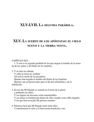 XLV-LVII. LA SEGUNDA PARÁBOLA.
XLV. LA SUERTE DE LOS APÓSTATAS: EL CIELO
NUEVO Y LA TIERRA NUEVA.
CAPÍTULO XLV.
1. Y esta es la segunda parábola de los que niegan el nombre de la mora-
da de los santos y del Señor de los espíritus.
2. Y al cielo no subirán,
Y sobre la tierra no vendrán:
Tal será la suerte de los pecadores
Quienes han negado el nombre del Señor de los Espíritus
Quienes son así preservados para el día del sufrimiento y de la
tribulación.
3. En ese día Mi Elegido se sentará en el trono de la gloria
y probarán sus obras,
Y sus lugares de descanso serán innumerables.
Y sus almas se fortalecerán dentro de ellos cuando vean a Mis elegidos,
Y los que han invocado Mi glorioso nombre:
4. Entonces haré que Mi Elegido more entre ellos.
Y transformaré el cielo y lo haré eterna bendición y luz,
 
