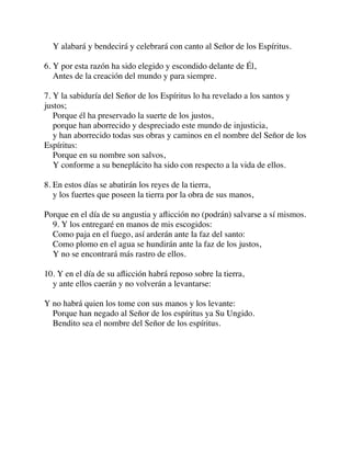 Y alabará y bendecirá y celebrará con canto al Señor de los Espíritus.
6. Y por esta razón ha sido elegido y escondido delante de Él,
Antes de la creación del mundo y para siempre.
7. Y la sabiduría del Señor de los Espíritus lo ha revelado a los santos y
justos;
Porque él ha preservado la suerte de los justos,
porque han aborrecido y despreciado este mundo de injusticia,
y han aborrecido todas sus obras y caminos en el nombre del Señor de los
Espíritus:
Porque en su nombre son salvos,
Y conforme a su beneplácito ha sido con respecto a la vida de ellos.
8. En estos días se abatirán los reyes de la tierra,
y los fuertes que poseen la tierra por la obra de sus manos,
Porque en el día de su angustia y aﬂicción no (podrán) salvarse a sí mismos.
9. Y los entregaré en manos de mis escogidos:
Como paja en el fuego, así arderán ante la faz del santo:
Como plomo en el agua se hundirán ante la faz de los justos,
Y no se encontrará más rastro de ellos.
10. Y en el día de su aﬂicción habrá reposo sobre la tierra,
y ante ellos caerán y no volverán a levantarse:
Y no habrá quien los tome con sus manos y los levante:
Porque han negado al Señor de los espíritus ya Su Ungido.
Bendito sea el nombre del Señor de los espíritus.
 