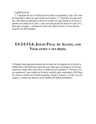 CAPÍTULO VI.
1. Y después de eso, la Cabeza de los Días se arrepintió y dijo: 'En vano
he destruido a todos los que moran en la tierra.' 2. Y juró por su gran nom-
bre: 'De ahora en adelante no haré así a todos los que moran en la tierra, y
pondré una señal en el cielo: y esto será una prenda de buena fe entre Yo y
ellos para siempre. , mientras el cielo esté sobre la tierra. Y esto está de
acuerdo con Mi mandato.
LV.3-LVI.4. JUICIO FINAL DE AZAZEL, LOS
VIGILANTES Y SUS HIJOS.
3 Cuando haya querido tomarlos de la mano de los ángeles en el día de la
tribulación y del dolor por causa de esto, haré que mi castigo y mi ira per-
manezcan sobre ellos, dice Dios, el Señor de los espíritus. 4. Vosotros †re-
yes poderosos† que moráis en la tierra, tendréis que contemplar a Mi Elegi-
do, cómo se sienta en el trono de gloria y juzga a Azazel, y a todos sus aso-
ciados, y a todas sus huestes en el nombre del Señor de Espíritu.'
 