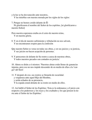 y la luz se ha desvanecido ante nosotros,
Y las tinieblas son nuestra morada por los siglos de los siglos:
7. Porque no hemos creído delante de Él
Ni gloriﬁcaron el nombre del Señor de los espíritus, [ni gloriﬁcaron a
nuestro Señor]
Pero nuestra esperanza estaba en el cetro de nuestro reino,
Y en nuestra gloria.
8. Y en el día de nuestro sufrimiento y tribulación no nos salvará,
Y no encontramos respiro para la confesión
Que nuestro Señor es veraz en todas sus obras, y en sus juicios y su justicia,
Y sus juicios no hacen acepción de personas.
9. Y perecemos de delante de Su rostro a causa de nuestras obras,
Y todos nuestros pecados son contados en justicia.'
10. Ahora se dirán a sí mismos: 'Nuestras almas están llenas de ganancias
injustas, pero eso no nos impide descender de en medio de ellas a la †car-
ga† del Seol.'
11. Y después de eso, sus rostros se llenarán de oscuridad.
y vergüenza ante aquel Hijo del Hombre,
y serán echados de su presencia,
Y la espada estará delante de su rostro en medio de ellos.
12. Así habló el Señor de los Espíritus: 'Esta es la ordenanza y el juicio con
respecto a los poderosos y los reyes y los exaltados y los que poseen la tie-
rra ante el Señor de los Espíritus.'
 