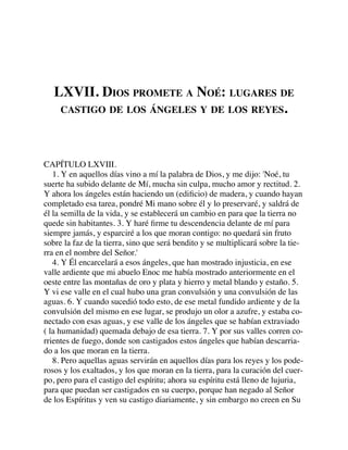 LXVII. DIOS PROMETE A NOÉ: LUGARES DE
CASTIGO DE LOS ÁNGELES Y DE LOS REYES.
CAPÍTULO LXVIII.
1. Y en aquellos días vino a mí la palabra de Dios, y me dijo: 'Noé, tu
suerte ha subido delante de Mí, mucha sin culpa, mucho amor y rectitud. 2.
Y ahora los ángeles están haciendo un (ediﬁcio) de madera, y cuando hayan
completado esa tarea, pondré Mi mano sobre él y lo preservaré, y saldrá de
él la semilla de la vida, y se establecerá un cambio en para que la tierra no
quede sin habitantes. 3. Y haré ﬁrme tu descendencia delante de mí para
siempre jamás, y esparciré a los que moran contigo: no quedará sin fruto
sobre la faz de la tierra, sino que será bendito y se multiplicará sobre la tie-
rra en el nombre del Señor.'
4. Y Él encarcelará a esos ángeles, que han mostrado injusticia, en ese
valle ardiente que mi abuelo Enoc me había mostrado anteriormente en el
oeste entre las montañas de oro y plata y hierro y metal blando y estaño. 5.
Y vi ese valle en el cual hubo una gran convulsión y una convulsión de las
aguas. 6. Y cuando sucedió todo esto, de ese metal fundido ardiente y de la
convulsión del mismo en ese lugar, se produjo un olor a azufre, y estaba co-
nectado con esas aguas, y ese valle de los ángeles que se habían extraviado
( la humanidad) quemada debajo de esa tierra. 7. Y por sus valles corren co-
rrientes de fuego, donde son castigados estos ángeles que habían descarria-
do a los que moran en la tierra.
8. Pero aquellas aguas servirán en aquellos días para los reyes y los pode-
rosos y los exaltados, y los que moran en la tierra, para la curación del cuer-
po, pero para el castigo del espíritu; ahora su espíritu está lleno de lujuria,
para que puedan ser castigados en su cuerpo, porque han negado al Señor
de los Espíritus y ven su castigo diariamente, y sin embargo no creen en Su
 
