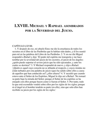 LXVIII. MICHAEL Y RAPHAEL ASOMBRADOS
POR LA SEVERIDAD DEL JUICIO.
CAPÍTULO LXVIII.
1. Y después de eso, mi abuelo Enoc me dio la enseñanza de todos los
secretos en el libro de las Parábolas que le habían sido dados, y él los reunió
para mí en las palabras del Libro de las Parábolas. 2. Y en ese día Miguel
respondió a Rafael y dijo: 'El poder del espíritu me transporta y me hace
temblar por la severidad del juicio de los secretos, el juicio de los ángeles:
¿quién puede soportar el severo juicio que ha sido ejecutados, y ante los
cuales se derriten?' 3. Y Michael respondió de nuevo, y dijo a Rafael:
'¿Quién es aquel cuyo corazón no se ablanda al respecto, y cuyos riendas no
están turbados por esta palabra de juicio (que) ha salido sobre ellos a causa
de aquellos que han conducido así? ¿ellos afuera?' 4. Y sucedió que cuando
estuvo ante el Señor de los Espíritus, Miguel le dijo así a Rafael: 'No tomaré
su parte bajo la mirada del Señor; porque el Señor de los espíritus se ha
enojado con ellos porque hacen como si fueran el Señor. 5. Por tanto, todo
lo que está escondido vendrá sobre ellos por los siglos de los siglos; porque
ni el ángel ni el hombre tendrán su parte (en ella), sino que solo ellos han
recibido su juicio por los siglos de los siglos.'
 